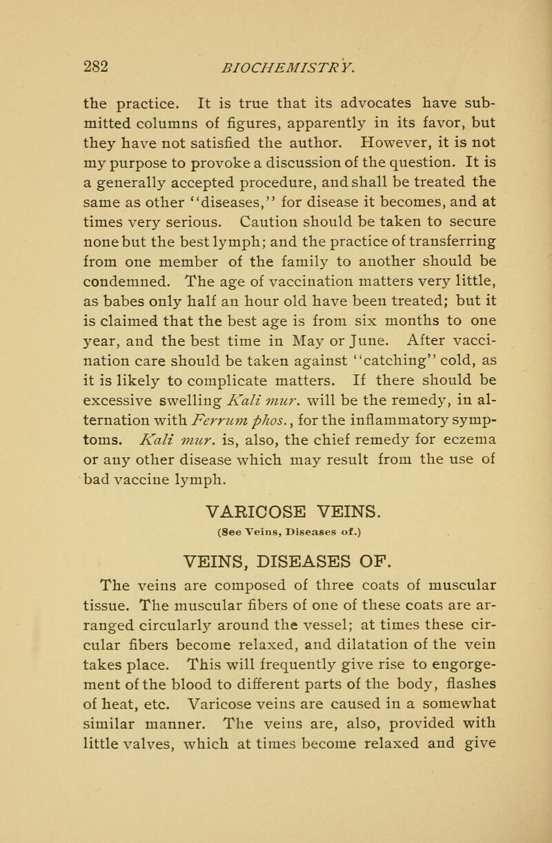 the practice. It is true that its advocates have sub- mitted columns of figures, apparently in its favor, but they have not satisfied the author. However, it is not my purpose to provoke a discussion of the question. It is a generally accepted procedure, and shall be treated the same as other diseases, for disease it becomes, and at times very serious. Caution should be taken to secure none but the best lymph; and the practice of transferring from one member of the family to another should be condemned. The age of vaccination matters very little, as babes only half an hour old have been treated; but it is claimed that the best age is from six months to one year, and the best time in May or June. After vacci- nation care should be taken against catching cold, as it is likely to complicate matters. If there should be excessive swelling Kali viur. will be the remedy, in al- ternation with Ferru7n phos., for the inflammatory symp- toms. Kali micr. is, also, the chief remedy for eczema or any other disease which may result from the use of bad vaccine lymph. VARICOSE VEINS. (See Veins, Diseases of.) VEINS, DISEASES OF. The veins are composed of three coats of muscular tissue. The muscular fibers of one of these coats are ar- ranged circularly around the vessel; at times these cir- cular fibers become relaxed, and dilatation of the vein takes place. This will frequently give rise to engorge- ment of the blood to different parts of the body, flashes of heat, etc. Varicose veins are caused in a somewhat similar manner. The veins are, also, provided with little valves, which at times become relaxed and give