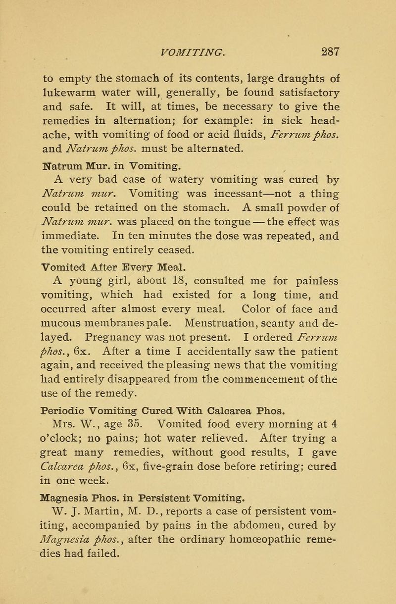 to empty the stomach of its contents, large draughts of lukewarm water will, generally, be found satisfactorj'- and safe. It will, at times, be necessary to give the remedies in alternation; for example: in sick head- ache, with vomiting of food or acid fluids, Ferrtimpkos. and Natrum phos. must be alternated. Natrum Mur. in Vomiting. A very bad case of watery vomiting was cured by Natrum 77iur. Vomiting was incessant—not a thing could be retained on the stomach. A small powder of Natriun mur. was placed on the tongue — the effect was immediate. In ten minutes the dose was repeated, and the vomiting entirely ceased. Vomited After Every Meal. A young girl, about 18, consulted me for painless vomiting, which had existed for a long time, and occurred after almost every meal. Color of face and mucous membranes pale. Menstruation, scanty and de- layed. Pregnancy was not present. I ordered Ferrum phos.^ 6x. After a time I accidentally saw the patient again, and received the pleasing news that the vomiting had entirely disappeared from the commencement of the use of the remedy. Periodic Vomiting Cured With Calcarea Phos. Mrs. W., age 35. Vomited food every morning at 4 o'clock; no pains; hot water relieved. After trying a great many remedies, without good results, I gave Calcarea phos., 6x, five-grain dose before retiring; cured in one week. Magnesia Phos. in Persistent Vomiting. W. J. Martin, M. D., reports a case of persistent vom- iting, accompanied by pains in the abdomen, cured by Magnesia phos., after the ordinary homoeopathic reme- dies had failed.