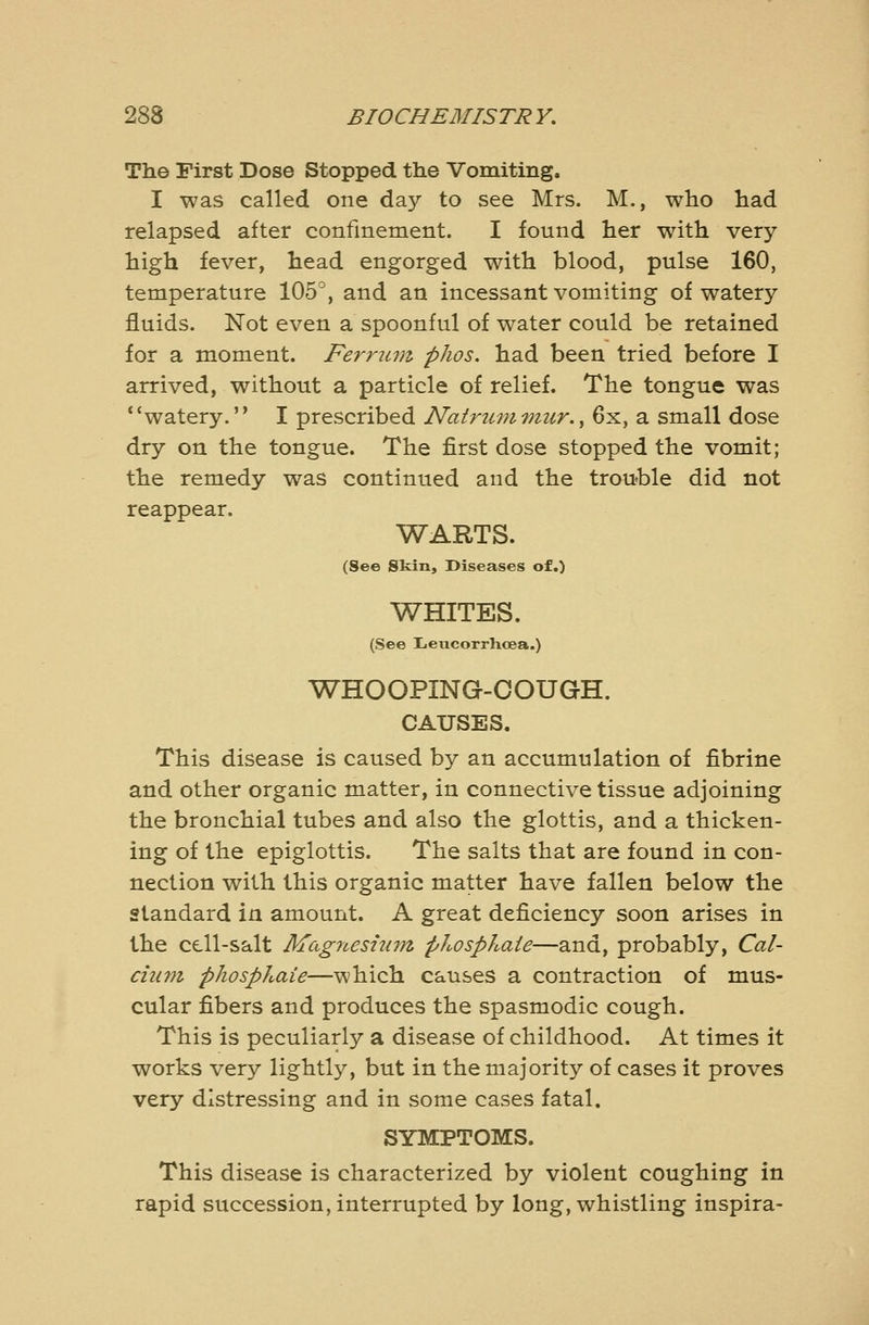 The First Dose Stopped the Vomiting. I was called one day to see Mrs. M., who had relapsed after confinement. I found her with very- high fever, head engorged with blood, pulse 160, temperature 105'', and an incessant vomiting of watery fluids. Not even a spoonful of water could be retained for a moment. Perrum phos. had been tried before I arrived, without a particle of relief. The tongue was *'watery. I prescribed Nairummur.^ 6x, a small dose dry on the tongue. The first dose stopped the vomit; the remedy was continued and the trouWe did not reappear. WARTS. (See Skin, Diseases of.) WHITES. (See Iicucorrhcea.) WHOOPING-COUGH. CAUSES. This disease is caused by an accumulation of fibrine and other organic matter, in connective tissue adjoining the bronchial tubes and also the glottis, and a thicken- ing of the epiglottis. The salts that are found in con- nection with this organic matter have fallen below the standard in amount. A great deficiency soon arises in the cell-salt Magneshim phosphate—and, probably, Cal- cium phosphate—which causes a contraction of mus- cular fibers and produces the spasmodic cough. This is peculiarly a disease of childhood. At times it works very lightly, but in the majority of cases it proves very distressing and in some cases fatal. SYMPTOMS. This disease is characterized by violent coughing in rapid succession, interrupted by long, whistling inspira-