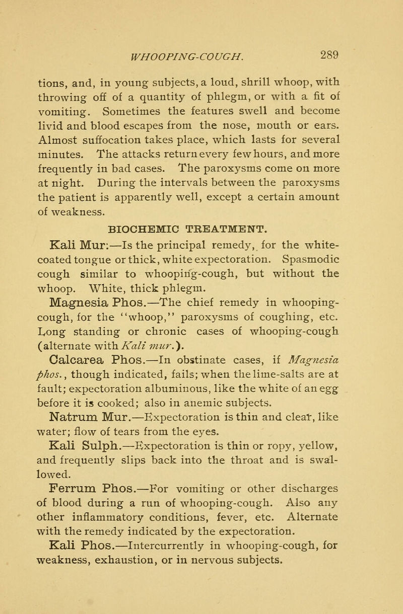 tions, and, in young subjects, a loud, shrill whoop, with throwing off of a quantity of phlegm, or with a fit of vomiting. Sometimes the features swell and become livid and blood escapes from the nose, mouth or ears. Almost suffocation takes place, which lasts for several minutes. The attacks return every few hours, and more frequently in bad cases. The paroxysms come on more at night. During the intervals between the paroxysms the patient is apparently well, except a certain amount of weakness. BIOCHEMIC TREATMENT. Kali Mur:—Is the principal remedy, for the white- coated tongue or thick, white expectoration. Spasmodic cough similar to whooping-cough, but without the whoop. White, thick phlegm. Magnesia Phos.—The chief remedy in whooping- cough, for the whoop, paroxysms of coughing, etc. Long standing or chronic cases of whooping-cough (alternate with Kali mur.). Oalcarea Phos.—In obstinate cases, if Magnesia phos.^ though indicated, fails; when the lime-salts are at fault; expectoration albuminous, like the white of an ^%% before it is cooked; also in anemic subjects. Natrum Mur.—Expectoration is thin and cleat, like water; flow of tears from the eyes. Kali Sulph.—Expectoration is thin or ropy, yellow, and frequently slips back into the throat and is sw^- lowed. Ferrum Phos.—For vomiting or other discharges of blood during a run of whooping-cough. Also any other inflammatory conditions, fever, etc. Alternate with the remedy indicated by the expectoration. Kali Phos.—Intercurrently in whooping-cough, for weakness, exhaustion, or in nervous subjects.
