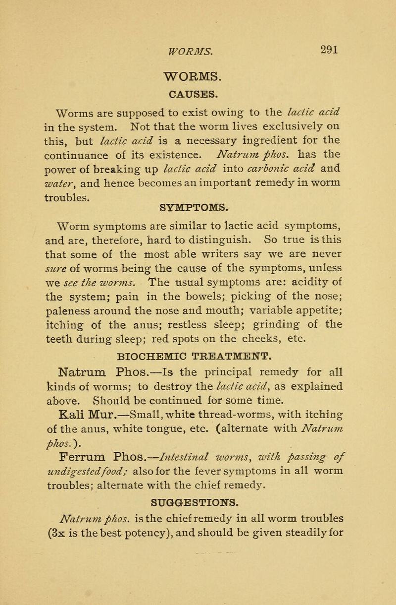 WORMS. CAUSES. Worms are supposed to exist owing to the lactic acid in the system. Not that the worm lives exclusively on this, but lactic acid is a necessary ingredient for the continuance of its existence. Natriun phos, has the power of breaking up lactic acid into carbonic acid and water^ and hence becomes an important remedy in worm troubles. SYMPTOMS. Worm symptoms are similar to lactic acid symptoms, and are, therefore, hard to distinguish. So true is this that some of the most able writers say we are never sure of worms being the cause of the symptoms, unless we see the worms. The usual symptoms are: acidity of the system; pain in the bowels; picking of the nose; paleness around the nose and mouth; variable appetite; itching of the anus; restless sleep; grinding of the teeth during sleep; red spots on the cheeks, etc. BIOCHEMIC TREATMENT. Natrum Phos.—Is the principal remedy for all kinds of worms; to destroy the lactic acid, as explained above. Should be continued for some time. Kali Mur.—Small, white thread-worms, with itching of the anus, white tongue, etc. (alternate with Natrum phos.). Ferrum Phos.—Intestinal worms^ with passing of undigested food; also for the fever symptoms in all worm troubles; alternate with the chief remedy. SUGGESTIONS. Natrum phos. is the chief remedy in all worm troubles (3x is the best potency), and should be given steadily for