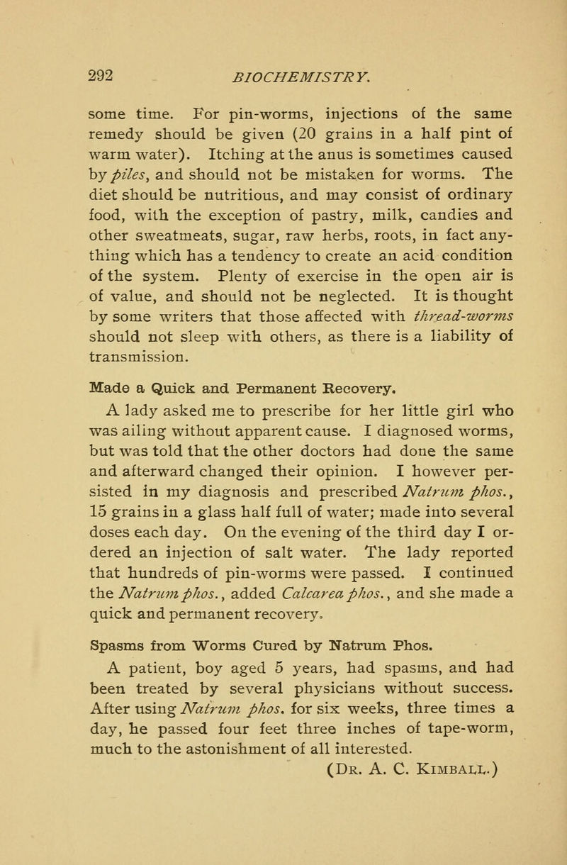 some time. For pin-worms, injections of the same remedy should be given (20 grains in a half pint of warm water). Itching at the anus is sometimes caused hy pilesy and should not be mistaken for worms. The diet should be nutritious, and may consist of ordinary food, with the exception of pastry, milk, candies and other sweatmeats, sugar, raw herbs, roots, in fact any- thing which has a tendency to create an acid condition of the system. Plenty of exercise in the open air is of value, and should not be neglected. It is thought by some writers that those affected with tJiread-wor7ns should not sleep with others, as there is a liability of transmission. Made a Quick and Permanent Recovery. A lady asked me to prescribe for her little girl who was ailing without apparent cause. I diagnosed worms, but was told that the other doctors had done the same and afterward changed their opinion. I however per- sisted in my diagnosis and prescribed Natrum phos., 15 grains in a glass half full of water; made into several doses each day. On the evening of the third day I or- dered an injection of salt water. The lady reported that hundreds of pin-worms were passed. I continued the Natru7nphos.y added Calcarea phos.^ and she made a quick and permanent recovery. Spasms from Worms Cured by Natrum Phos. A patient, boy aged 5 years, had spasms, and had been treated by several physicians without success. After using Natrum phos. for six weeks, three times a day, he passed four feet three inches of tape-worm, much to the astonishment of all interested. (Dr. a. C. Kimbai.1..)