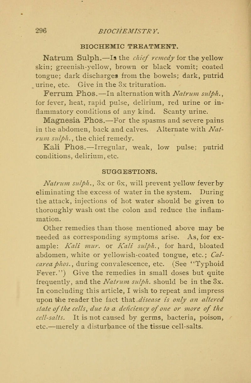 BIOCHEMIC TREATMENT. Natrum. Sulph.—Is the chief remedy for the yellow skin; greenish-j^ellow, brown or black vomit; coated tongue; dark discharges from the bowels; dark, putrid urine, etc. Give in the 3x trituration. Ferrum Phos.—In alternation with Natrum sulph., for fever, heat, rapid pulse, delirium, red urine or in- flammatory conditions of any kind. Scanty urine. Magnesia Phos.—For the spasms and severe pains in the abdomen, back and calves. Alternate with Nat- rum sulph., the chief remedy. Kali Phos.—Irregular, weak, low pulse; putrid conditions, delirium, etc. SUGGESTIONS. Natrum sulph., 3x or 6x, will prevent yellow fever by eliminating the excess of water in the system. During the attack, injections of hot water should be given to thoroughly wash out the colon and reduce the inflam- mation. Other remedies than those mentioned above may be needed as corresponding symptoms arise. As, for ex- ample: Kali niur. or Kali sulph., for hard, bloated abdomen, white or yellowish-coated tongue, etc.; Cal- careaphos., during convalescence, etc. (See Typhoid Fever.) Give the remedies in small doses but quite frequentl}^, and the Natrum sulph. should be in the 3x. In concluding this article, I wish to repeat and impress upon ^e reader the fact \h.2X,disease is only an altered state of the cells, due to a deficiency of one or more of the cell-salts. It is not caused by germs, bacteria, poison, etc.—merely a disturbance of the tissue cell-salts.