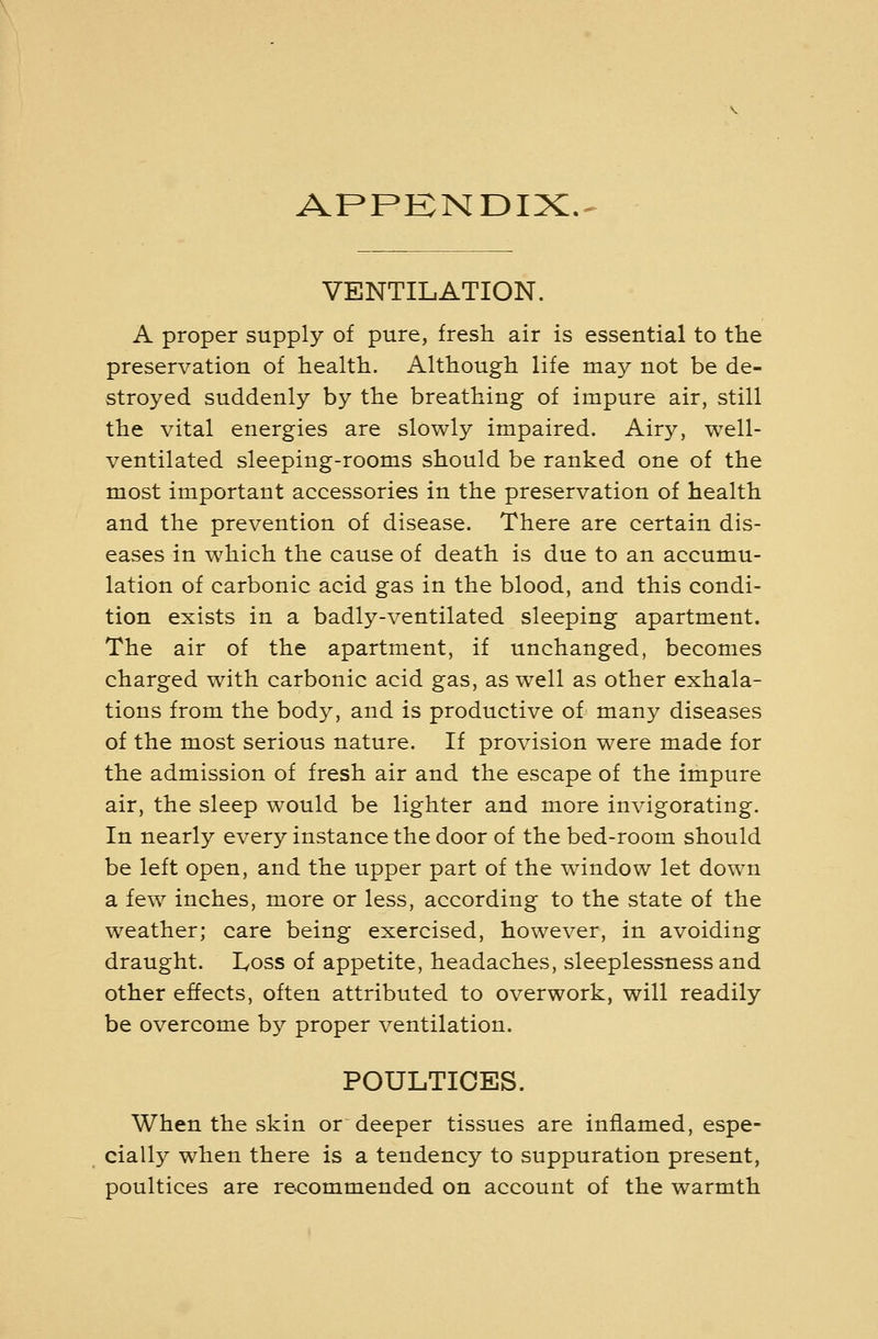 APPENDIX.- VENTILATION. A proper supply of pure, fresh air is essential to the preservation of health. Although life may not be de- stroyed suddenly by the breathing of impure air, still the vital energies are slowly impaired. Airy, well- ventilated sleeping-rooms should be ranked one of the most important accessories in the preservation of health and the prevention of disease. There are certain dis- eases in which the cause of death is due to an accumu- lation of carbonic acid gas in the blood, and this condi- tion exists in a badly-ventilated sleeping apartment. The air of the apartment, if unchanged, becomes charged with carbonic acid gas, as well as other exhala- tions from the body, and is productive of many diseases of the most serious nature. If provision were made for the admission of fresh air and the escape of the impure air, the sleep would be lighter and more invigorating. In nearly every instance the door of the bed-room should be left open, and the upper part of the window let down a few inches, more or less, according to the state of the weather; care being exercised, however, in avoiding draught. lyoss of appetite, headaches, sleeplessness and other effects, often attributed to overwork, will readily be overcome by proper ventilation. POULTICES. When the skin or deeper tissues are inflamed, espe- cially when there is a tendency to suppuration present, poultices are recommended on account of the warmth