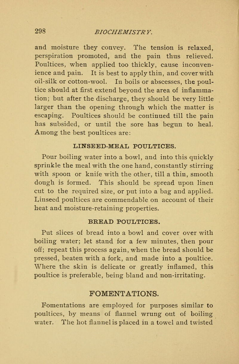 and moisture they convey. The tension is relaxed, perspiration promoted, and the pain thus relieved. Poultices, when applied too thickly, cause inconven- ience and pain. It is best to apply thin, and cover with oil-silk or cotton-wool. In boils or abscesses, the poul- tice should at first extend beyond the area of inflamma- tion; but after the discharge, they should be very little larger than the opening through which the matter is escaping. Poultices should be continued till the pain has subsided, or until the sore has begun to heal. Among the best poultices are: LINSEED-MEAL POULTICES. Pour boiling water into a bowl, and into this quickly sprinkle the meal with the one hand, constantly stirring with spoon or knife with the other, till a thin, smooth dough is formed. This should be spread upon linen cut to the required size, or put into a bag and applied. Linseed poultices are commendable on account of their heat and moisture-retaining properties. BREAD POULTICES. Put slices of bread into a bowl and cover over with boiling water; let stand for a few minutes, then pour off; repeat this process again, when the bread should be pressed, beaten with a fork, and made into a poultice. Where the skin is delicate or greatly inflamed, this poultice is preferable, being bland and non-irritating. FOMENTATIONS. Fomentations are employed for purposes similar to poultices, by means of flannel wrung out of boiling water. The hot flannel is placed in a towel and twisted