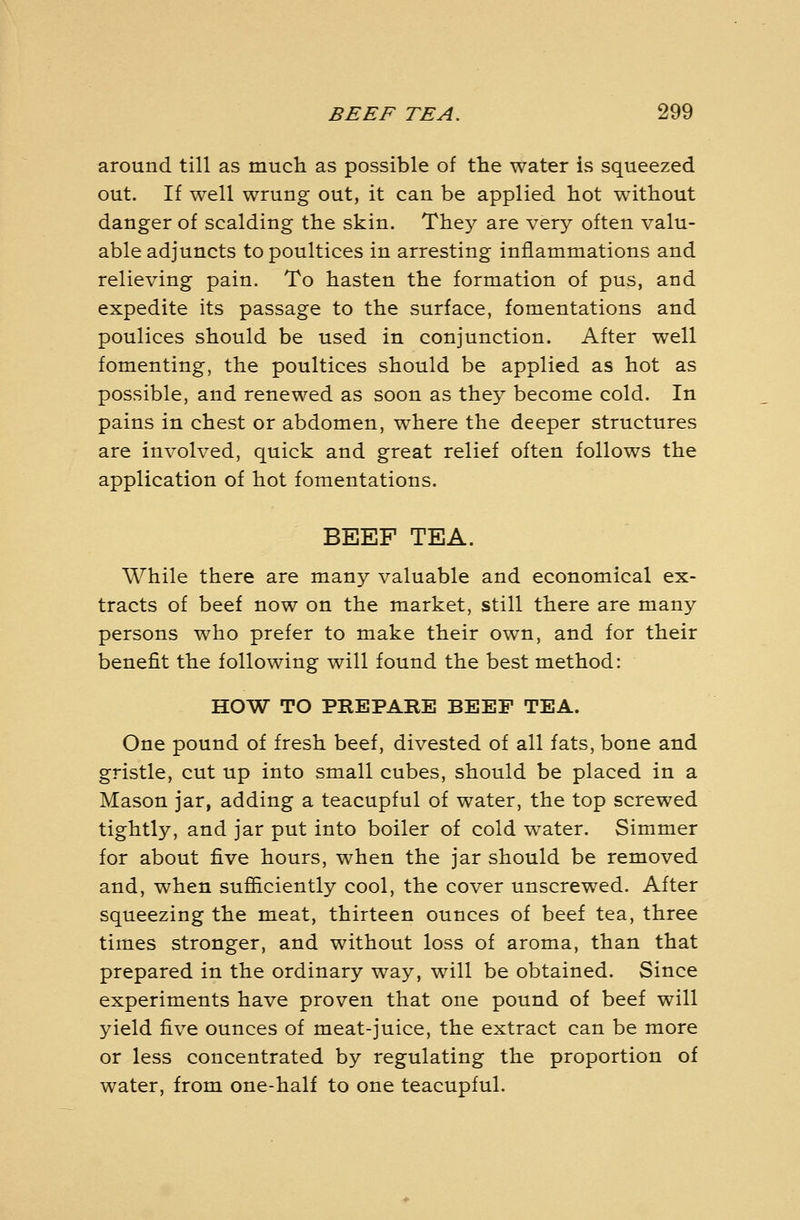 around till as much as possible of the water is squeezed out. If well wrung out, it can be applied hot without danger of scalding the skin. They are very often valu- able adjuncts to poultices in arresting inflammations and relieving pain. To hasten the formation of pus, and expedite its passage to the surface, fomentations and poulices should be used in conjunction. After well fomenting, the poultices should be applied as hot as possible, and renewed as soon as they become cold. In pains in chest or abdomen, where the deeper structures are involved, quick and great relief often follows the application of hot fomentations. BEEF TEA. While there are many valuable and economical ex- tracts of beef now on the market, still there are many persons who prefer to make their own, and for their benefit the following will found the best method: HOW TO PREPARE BEEF TEA. One pound of fresh beef, divested of all fats, bone and gristle, cut up into small cubes, should be placed in a Mason jar, adding a teacupful of water, the top screwed tightly, and jar put into boiler of cold water. Simmer for about five hours, when the jar should be removed and, when sufiiciently cool, the cover unscrewed. After squeezing the meat, thirteen ounces of beef tea, three times stronger, and without loss of aroma, than that prepared in the ordinary way, will be obtained. Since experiments have proven that one pound of beef will yield five ounces of meat-juice, the extract can be more or less concentrated by regulating the proportion of water, from one-half to one teacupful.