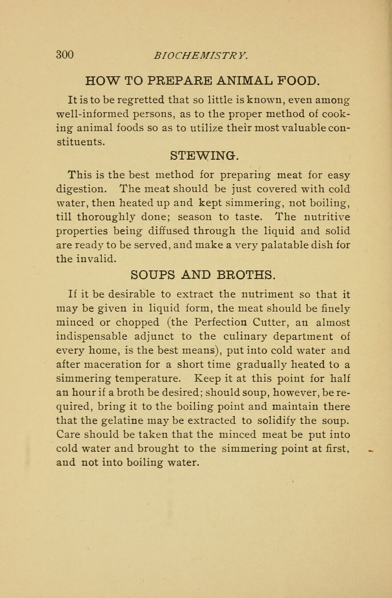 HOW TO PREPARE ANIMAL FOOD. It is to be regretted that so little is known, even among well-informed persons, as to the proper method of cook- ing animal foods so as to utilize their most valuable con- stituents. STEWING. This is the best method for preparing meat for easy- digestion. The meat should be just covered with cold water, then heated up and kept simmering, not boiling, till thoroughly done; season to taste. The nutritive properties being diffused through the liquid and solid are ready to be served, and make a very palatable dish for the invalid. SOUPS AND BROTHS. If it be desirable to extract the nutriment so that it may be given in liquid form, the meat should be finely minced or chopped (the Perfection Cutter, an almost indispensable adjunct to the culinary department of every home, is the best means), put into cold water and after maceration for a short time gradually heated to a simmering temperature. Keep it at this point for half an hour if a broth be desired; should soup, however, be re- quired, bring it to the boiling point and maintain there that the gelatine may be extracted to solidify the soup. Care should be taken that the minced meat be put into cold water and brought to the simmering point at first, and not into boiling water.