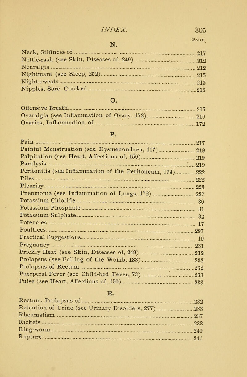 Page Neck, Stiffness of 217 Nettle-rash (see Skin, Diseases of, 249) ^ 212 Neuralgia 212 Nightmare (see Sleep, 252) 215 Night-sweats 215 Nipples, Sore, Cracked 216 O. Offensive Breath 216 Ovaralgia (see Inflammation of Ovary, 172) 216 Ovaries, Inflammation of 172 P. Pain 217 Painful Menstruation (see Dysmenorrhoea, 117) 219 Palpitation (see Heart, Affections of, 150) 219 Paralysis ' 219 Peritonitis (see Inflammation of the Peritoneum, 174) 222 Piles 222 Pleurisy 225 Pneumonia (see Inflammation of Lungs, 172) 227 Potassium Chloride 30 Potassium Phosphate 31 Potassium Sulphate 32 Potencies ...- 17 Poultices 297 Practical Suggestions.... 19 Pregnancy 231 Prickly Heat (see Skin, Diseases of, 249) 232 Prolapsus (see Falling of the Womb, 133) 232 Prolapsus of Rectum 232 Puerperal Fever (see Child-bed Fever, 73) 233 Pulse (see Heart, Affections of, 150) 233 R. Rectum, Prolapsus of , 232 Retention of Urine (see Urinary Disorders, 277) 233 Rheumatism 237 Rickets 233 Ring-worm 240 Rupture 241