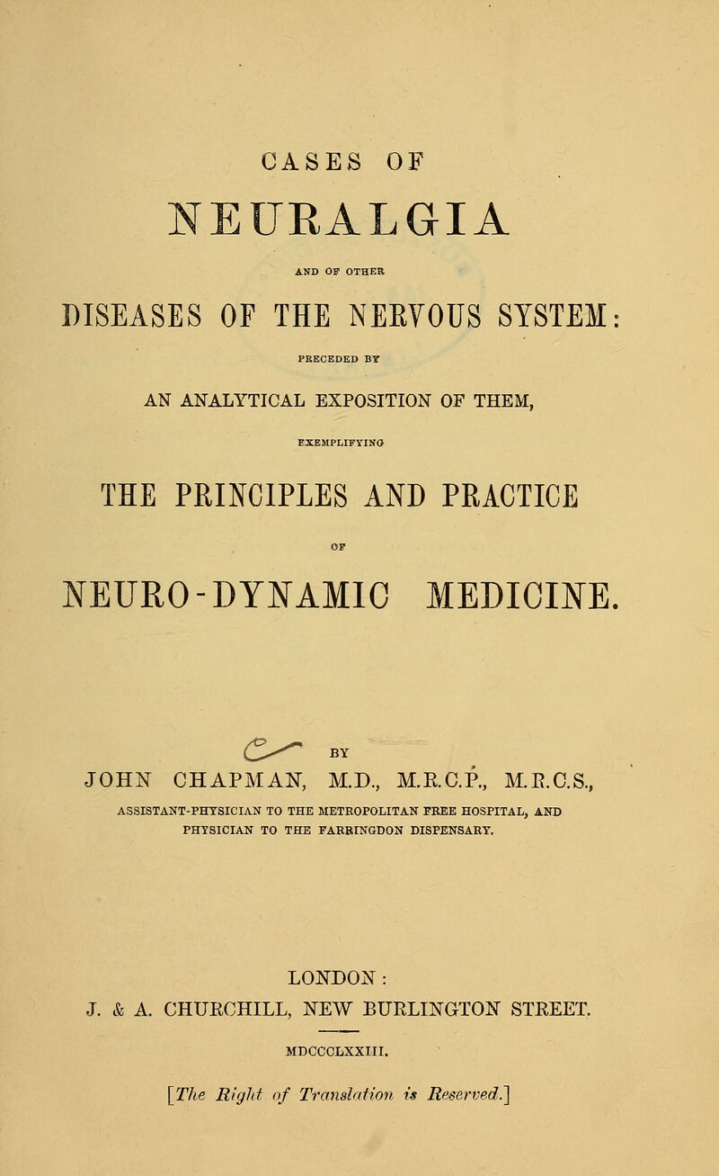 CASES OF NEURALGIA AND OF OTHER DISEASES OF THE NEEYOUS SYSTEM PRECEDED BT AN ANALYTICAL EXPOSITION OF THEM, EXEMPLIFYINO THE PRINCIPLES AND PRACTICE KEURO-DYNAMIC MEDICINE, C^ BY JOHN CHAPMAN, M.D., M.E.C.P., M,E.C.S., ASSISTANT-PHYSICIAN TO THE METROPOLITAN PEEE HOSPITAL, AND PHYSICIAN TO THE FARBINGDON DISPENSARY. LONDOi^ : J. & A. CHURCHILL, NEW BURLINGTOIsr STREET. MDCCCLXXIII. \The Rigid of Translation is Reserved.']