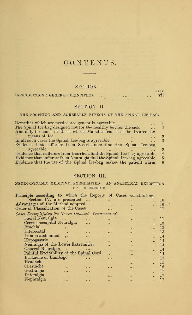 CO N TENT S. SECTION I. Introduction: general principles PAOK vii SECTION II. the soothing- and agreeable effects of the spinal ice-bag. Remedies which are needed are generally agreeable ... ... 1 The Spinal Ice-bag designed not for the healthy but for the sick ... 3 And only for such of those whose Maladies can best be treated by means of Ice ... .. .. ... ... 3 In all such cases the Spinal Ice-bag is agreeable ... ... 3 Evidence that sufferers from Sea-sickness find the Spinal Ice-bag agreeable ... ... ... ... ... 3 Kvidence that sufferers from Diarrhoea find the Spinal Ice-bag agreeable 4 Evidence that sufferers from Neuralgia find the Spinal Ice-bag agreeable 5 Evidence that the use of the Spinal Ice-bag makes the patient warm 6 SECTION III. neuro-dynamic medicine exemplified: an analytical exposition of its effects. Principle according to which the P^eports of Cases constituting Section IV. are presented Advantages of the Method adopted Order of Classification of the Cases Cases ExRonplifying the Neuro-Dynamic Treatment of Facial Neuralgia Cervico-occipital Neuralgia Brachial ,, Intercostal ,, Lumbo-abdominal ,, Hypogastric ,, Neuralgia of the Lower Extremities General Neuralgia ... Painful Excitability of the Spinal Cord Backache or Lumbago Headache Chestache Gastralgia Enteralgia Nephralgia ... 10 . 10 ... 11 it of ... 11 ... 13 ... 13 ... 13 ... 14 ... 14 ... 14 ... 14 ... 14 ... 15 ... 15 ... 16 .. 17 .. ... 17 ... 17