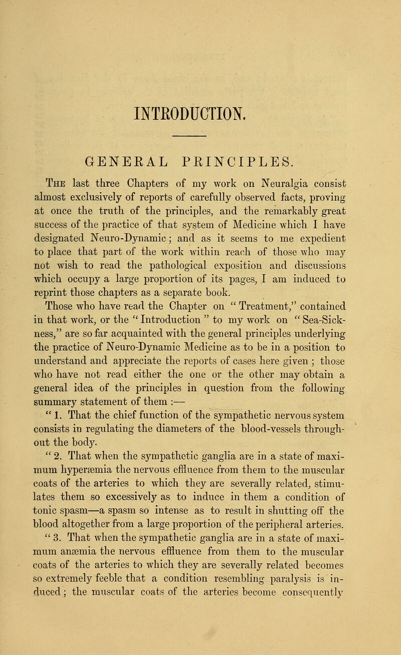 INTRODUCTION. GENERAL PRINCIPLES. The last three Chapters of my work on Neuralgia consist almost exclusively of reports of carefully observed facts, proving at once the truth of the principles, and the remarkably great success of the practice of that system of Medicine which I have designated Neuro-Dynamic; and as it seems to me expedient to place that part of the work within reach of those who may not wish to read the pathological exposition and discussions which occupy a large proportion of its pages, I am induced to reprint those chapters as a separate book. Those who have read the Chapter on  Treatment, contained in that work, or the  Introduction  to my work on  Sea-Sick- ness, are so far acquainted with the general principles underlying the practice of Neuro-Dynamic Medicine as to be in a position to understand and appreciate the reports of cases here given ; those who have not read either the one or the other may obtain a general idea of the principles in question from the following summary statement of them :—  1. That the chief function of the sympathetic nervous system consists in regulating the diameters of the blood-vessels through- out the body.  2. That when the sympathetic ganglia are in a state of maxi- mum hypersemia the nervous efiluence from them to the muscular coats of the arteries to which they are severally related, stimu- lates them so excessively as to induce in them a condition of tonic spasm—a spasm so intense as to result in shutting off the blood altogether from a large proportion of the peripheral arteries.  3. That when the sympathetic ganglia are in a state of maxi- mum anaemia the nervous effluence from them to the muscular coats of the arteries to which they are severally related becomes so extremely feeble that a condition resembling paralysis is in- duced ; the muscular coats of the arteries become consequently