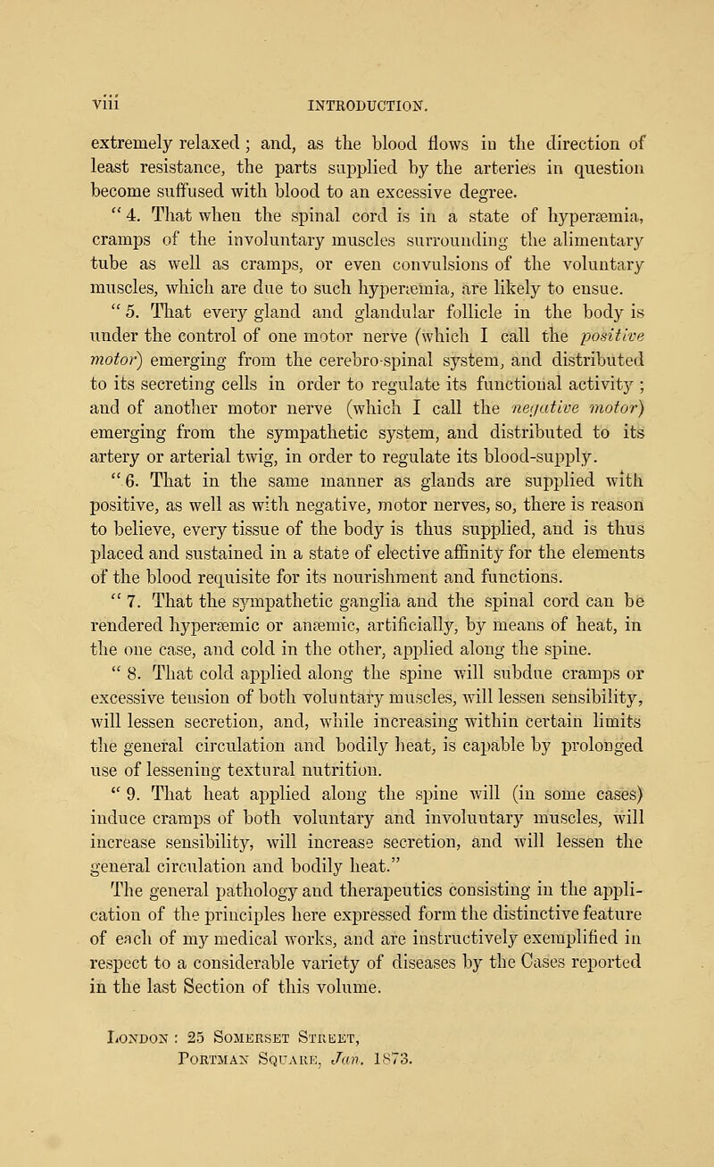 extremely relaxed ; and, as the blood flows in the direction of least resistance, the parts supplied by the arteries in question become suffused with blood to an excessive degree.  4. That when the spinal cord is in a state of hypersemia, cramps of the involuntary muscles surrounding the alimentary tube as well as cramps, or even convulsions of the voluntary muscles, which are due to such hypenemia, are likely to ensue.  5, That every gland and glandular follicle in the body is under the control of one motor nerve (which I call the positive motor) emerging from the cerebrospinal system, and distributed to its secreting cells in order to regulate its functional activity ; and of another motor nerve (which I call the neijative motor) emerging from the sympathetic system, and distributed to its artery or arterial twig, in order to regulate its blood-supply. 6. That in the same manner as glands are supplied with positive, as well as with negative, motor nerves, so, there is reason to believe, every tissue of the body is thus supplied, and is thus placed and sustained in a state of elective affinity for the elements of the blood requisite for its nourishment and functions. 7. That the sj^mpathetic ganglia and the spinal cord can be rendered hyperEemic or anremic, artificially, by means of heat, in the one case, and cold in the other, applied along the spine.  8. That cold applied along the spine will subdue cramps or excessive tension of both voluntary muscles, will lessen sensibility, will lessen secretion, and, while increasing within certain limits the general circulation and bodily lieat, is capable by prolonged use of lessening textural nutrition.  9. That heat applied along the spine will (in some cases) induce cramps of both voluntary and involuntary muscles, will increase sensibility, will increase secretion, and will lessen the general circulation and bodily heat. The general pathology and therapeutics consisting in the appli- cation of the principles here expressed form the distinctive feature of each of my medical works, and are instructively exemplified in respect to a considerable variety of diseases by the Cases reported in the last Section of this volume. London : 25 Somerset Stuket, PoRTiiAN Square, Jan, 1873.