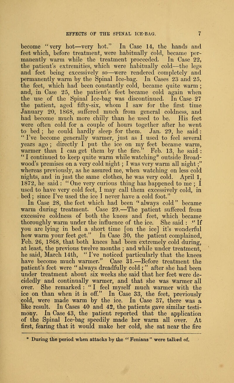 become very hot—very hot. In Case 14, the hands and feet which, before treatment, were habitually cold, became per- manently warm while the treatment proceeded. In Case 22, the patient's extremities, which were habitually cold—the legs and feet being excessively so—were rendered completely and permanently warm by the Spinal Ice-bag. In Cases 23 and 25, the feet, which had been constantly cold, became quite warm; and, in Case 25, the patient's feet became cold again when the use of the Spinal Ice-bag was discontinued. In Case 27 the patient, aged fifty-six, whom I saw for the first time January 20, 1868, suffered much from general coldness, and had become much more chilly than he used to be. His feet were often cold for a couple of hours together after he went to bed ; he could hardly sleep for them. Jan. 29, he said :  I've become generally warmer, just as I used to feel several years ago ; directly I put the ice on my feet became warm, warmer than I can get them by the fire. Feb. 13, he said :  I continued to keep quite warm while watching* outside Broad- wood's premises on a very cold night; I was very warm all night; whereas previously, as he assured me, when watching on less cold nights, and in just the same clothes, he was very cold. April 1, 1872, he said :  One very curious thing has happened to me ; I used to have very cold feet, I may call them excessively cold, in bed; since I've used the ice I never have a cold foot. In Case 28, the feet which had been '' always cold became warm during treatment. Case 29.—The patient suffered from excessive coldness of both the knees and feet, which became thoroughly warm under the influence of the ice. She said : If you are lying in bed a short time [on the ice] it's wonderful how warm your feet get. In Case 30, the patient complained, Feb. 26, 1868, that both knees had been extremely cold during, at least, the previous twelve months ; and while under treatment, he said, March 14th,  I've noticed particularly that the knees have become much warmer. Case 31.—Before treatment the patient's feet were  always dreadfully cold ;  after she had been under treatment about six weeks she said that her feet were de- cidedly and continually warmer, and that she was warmer all over. She remarked :  I feel myself much warmer with the ice on than when it is off. In Case 33, the feet, previously cold, were made warm by the ice. In Case 37, there was a like result. In Cases 40 and 42, the patients gave similar testi- mony. In Case 43, the patient reported that the application of the Spinal Ice-bag speedily made her warm aU over. At first, fearing that it would make her cold, she sat near the fire * During the period when attacks by the Fenians were talked of.