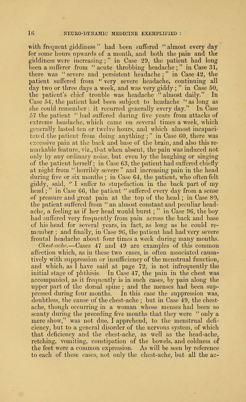 with frequent giddiness  had been suffered almost everyday for some hours upwards of a month, and both the pain and the giddiness were increasing; in Case 29, the patient had long been a sufferer from  acute throbbing headache ;  in Case 31, there was severe and persistent headache; in Case 42, the patient suffered from  very severe headache, continuing all day two or three days a week, and was very giddy;  in Case 50, the patient's chief trouble was headache  almost daily. In Case 54, the patient had been subject to headache  as long as she could remember : it recurred generally every day. In Case 57 the patient  liad suffered during five years from attacks of extreme headache, which came on several times a week, which generally lasted ten or twelve hours, and which almost incapaci- tated the patient from doing anything ; in Case 60, there was excessive pain at the back and base of the brain, and also this re- markable feature, viz., that when absent, the pain was induced not only by any ordinary noise, but even by the laughing or singing of the patient herself; in Case 63, the patient had suffered chiefly at night from  horribly severe  and increasing pain in the head during five or six months ; in Case 64, the patient, who often felt giddy, said, '^ I suffer to stupefaction in the back part of my head ;  in Case 66, the patient  suffered every day from a sense of pressure and great pain at the top of the head ; in Case 80, the patient suffered from  an almost constant and peculiar head- ache, a feeling as if her head would burst;  in Case 96, the boy had suffered very frequently from pain across the back and base of his head for several years, in fact, as long as he could re- member ; and finally, in Case 96, the patient had had very severe frontal headache about four times a vveek during many months. Chest-ache.—Cases 47 and 49 are examples of this common affection which, as in these two cases, is often associated causa- tively with suppression or insufficiency of the menstrual function, and which, as I have said at page 72, is not infrequently the initial stage of phthisis. In Case 47, the pain in the chest was accompanied, as it frequently is in such cases, by pain along the upper part of the dorsal spine ; and the menses had been sup- pressed during four months. In this case the suppression was, doubtless, the cause of the chest-ache; but in Case 49, the chest- ache, though occurring in a woman whose menses had been so scanty during the preceding five months that they were  only a mere show, was not due, I apprehend, to the menstrual defi- ciency, but to a general disorder of the nervous system, of which that deficiency and the chest-ache, as well as the head-ache, retching, vomiting, constipation of the bowels, and coldness of the feet were a common expression. As will be seen by reference to each of these cases, not only the chest-ache, but all the ac-