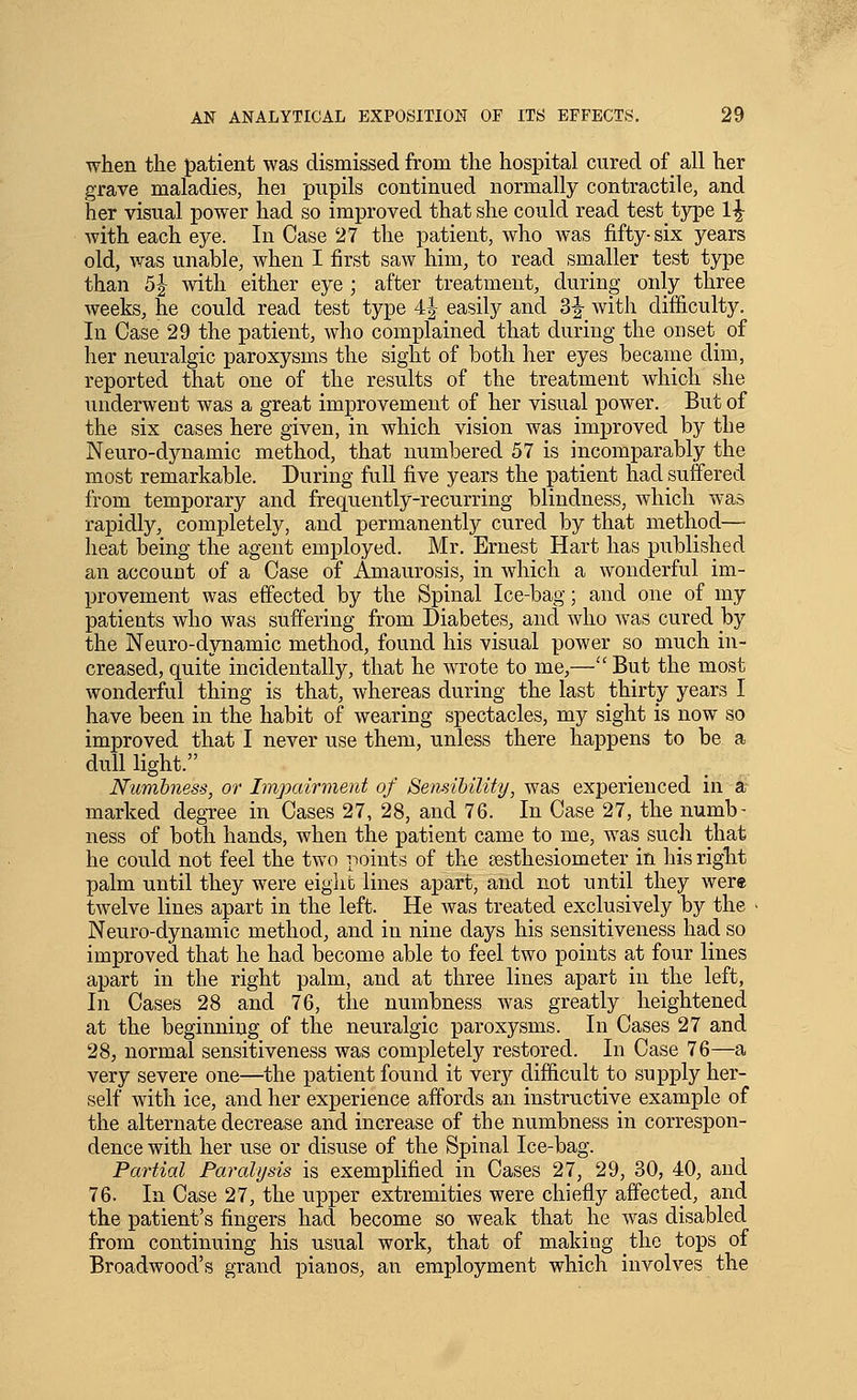 when the J)atient was dismissed from the hospital cured of _ all her grave maladies, hei pupils continued normally contractile, and her visual power had so improved that she could read test type 1^ with each eye. In Case 27 the patient, who was fifty-six years old, was unable, when I first saw him, to read smaller test type than 5| with either eye ; after treatment, during only three weeks, he could read test type 4|- easily and 3|-_with difficulty. In Case 29 the patient, who complained that during the onset of her neuralgic paroxysms the sight of both her eyes became dim, reported that one of the results of the treatment which she underwent was a great improvement of her visual power. But of the six cases here given, in which vision was improved by the Neuro-dynamic method, that numbered 57 is incomparably the most remarkable. During full five years the patient had suffered from temporary and frequently-recurring blindness, which was rapidly, completely, and permanently cured by that method— heat being the agent employed. Mr. Ernest Hart has published an account of a Case of Amaurosis, in which a wonderful im- provement was effected by the Spinal Ice-bag; and one of my patients who was suffering from Diabetes, and who was cured by the Neuro-dynamic method, found his visual power so much in- creased, quite incidentally, that he wrote to me,—But the most wonderful thing is that, whereas during the last thirty years I have been in the habit of wearing spectacles, my sight is now so improved that I never use them, unless there happens to be a dull light. Numbness, or Impairment of Sensibility, was experienced in ai- marked degTee in Cases 27, 28, and 76. In Case 27, the numb- ness of both hands, when the patient came to me, was sucli that he could not feel the two points of the festhesiometer in his riglit palm until they were eight lines apart, and not until they were twelve lines apart in the left. He Avas treated exclusively by the ■ Neuro-dynamic method, and in nine days his sensitiveness had so improved that he had become able to feel two points at four lines apart in the right palm, and at three lines apart in the left, In Cases 28 and 76, the numbness was greatly heightened at the beginning of the neuralgic paroxysms. In Cases 27 and 28, normal sensitiveness was completely restored. In Case 76—a very severe one—the patient found it very difficult to supply her- self with ice, and her experience affords an instructive example of the alternate decrease and increase of the numbness in correspon- dence with her use or disuse of the Spinal Ice-bag. Partial Paralysis is exemplified in Cases 27, 29, 30, 40, and 76. In Case 27, the upper extremities were chiefly affected, and the patient's fingers had become so weak that he was disabled from continuing his usual work, that of making the tops of Broadwood's grand pianos, an employment which involves the