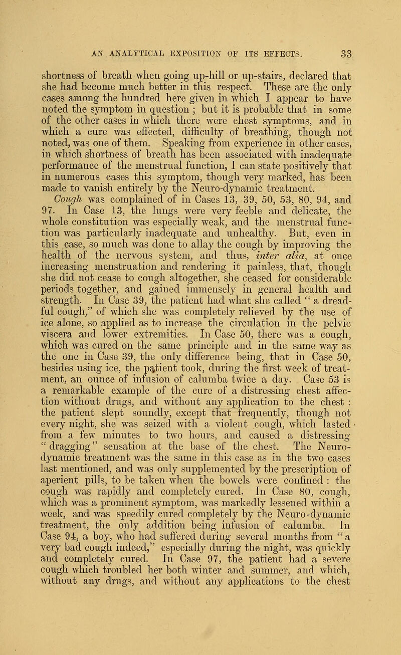 shortness of breath when going up-hill or up-stairs^ declared that she had become miicli better in this respect. These are the only cases among the hundred here given in which I appear to have noted the symptom in question ; but it is probable that in some of the other cases in which there were chest symptoms, and in which a cure was efiected, difficulty of breathing, though not noted, was one of them. Speaking from experience in other cases, in which shortness of breath has been associated with inadequate performance of the menstrual function, I can state positively that in numerous cases this symptom, though very marked, has been made to vanish entirely by the Neuro-dynamic treatment. Cough was complained of in Cases 13, 39, 50, 53, 80, 94, and 97. In Case 13, the lungs were very feeble and delicate, the whole constitution was especially weak, and the menstrual func- tion was particularly inadequate and unhealthy. But, even in this case, so much was done to allay the cough by improving the health of the nervous system, and thus, inter alia, at once increasing menstruation and rendering it painless, that, though she did not cease to cough altogether, she ceased for considerable periods together, and gained immensely in general health and strength. In Case 39, the patient had what she called  a dread- ful cough, of which she was completely relieved by the use of ice alone, so applied as to increase the circulation in the pelvic viscera and lower extremities. In Case 50, there was a cough, which was cured on the same principle and in the same way as the one in Case 39, the only difference being, that in Case 50, besides using ice, the patient took, during the first week of treat- ment, an ounce of infusion of calumba twice a day. Case 53 is a remarkable example of the cure of a distressing chest affec- tion without drugs, and without any application to the chest : the patient slept soundly, except that frequently, though not every night, she was seized with a violent cough, which lasted • from a few minutes to two hours, and caused a distressing dragging sensation at the base of the chest. The Neuro- dynamic treatment was the same in this case as in the two cases last mentioned, and was only supplemented by the prescri]Dtion of aperient pills, to be taken when the bowels were confined : the cough was rapidly and completely cured. In Case 80, cough, which was a prominent symptom, was markedly lessened within a week, and was speedily cured completely by the Neuro-dynamic treatment, the only addition being infusion of calumba. In Case 94, a boy, who had suffered during several months from  a very bad cough indeed, especially during the night, was quickly and completely cured. In Case 97, the patient had a severe cough which troubled her both winter and summer, and which, without any drugs, and without any applications to the chest