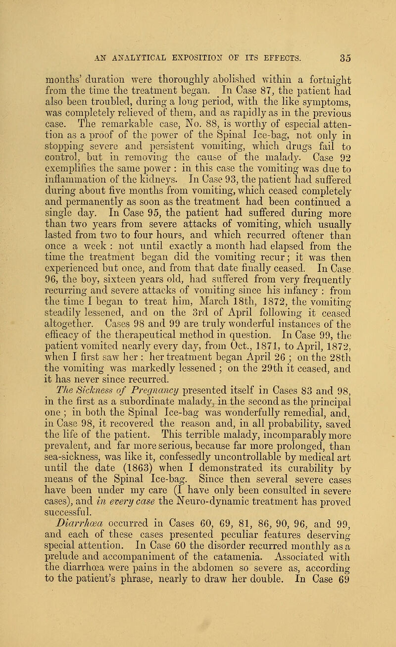 months' duration were thoroughly abolished within a fortnight from the time the treatment began. In Case 87, the patient had also been troubled, during a long period, with the like symptoms, was completely relieved of them, and as rapidly as in the previous case. The remarkable case, No. 88, is worthy of especial atten- tion as a proof of the power of the Spinal Ice-bag, not only in stoi)ping severe and persistent vomiting, which drugs fail to control, but in removing the cause of the malady. Case 92 exemplifies the same power : in this case the vomiting was due to inflammation of the kidneys. In Case 93, the patient had suffered during about five months from vomiting, which ceased completely and permanently as soon as the treatment had been continued a single day. In Case 95, the patient had suffered during more than two years from severe attacks of vomiting, which usually lasted from two to four hours, and which recurred oftener than once a week : not until exactly a month had elapsed from the time the treatment began did the vomiting recur; it was then experienced but once, and from that date finally ceased. In Case 96, the boy, sixteen years old, had suffered from very frequently recurring and severe attacks of vomiting since his infancy : from the time I began to treat him, March 18th, 1872, the vomiting steadily lessened, and on the 3rd of April following it ceased altogether. Cases 98 and 99 are truly wonderful instances of the efficacy of the therapeutical method in question. In Case 99, the patient vomited nearly every day, from Oct., 1871, to April, 1872, when I first saw her : her treatment began Ajpril 26 ; on the 28th the vomiting was markedly lessened ; on the 29th it ceased, and it has never since recurred. The Sickness of Pregnancy presented itself in Cases 83 and 98, in the first as a subordinate malady, in the second as the principal one ; in both the Spinal Ice-bag was wonderfully remedial, and, in Case 98, it recovered the reason and, in all probability, saved the life of the patient. This terrible malady, incomparably more prevalent, and far more serious, because far more prolonged, than sea-sickness, was like it, confessedly uncontrollable by medical art until the date (1863) when I demonstrated its curability by means of the Spinal Ice-bag. Since then several severe cases have been under my care (I have only been consulted in severe cases), and in every case the Neuro-dynamic treatment has proved successful. DiarrhoBci occurred in Cases 60, 69, 81, 86, 90, 96, and 99, and each of these cases presented peculiar features deserving special attention. In Case 60 the disorder recurred monthly as a prelude and accompaniment of the catamenia. Associated with the diarrhoea were pains in the abdomen so severe as, according to the patient's phrase, nearly to draw her double. In Case 69