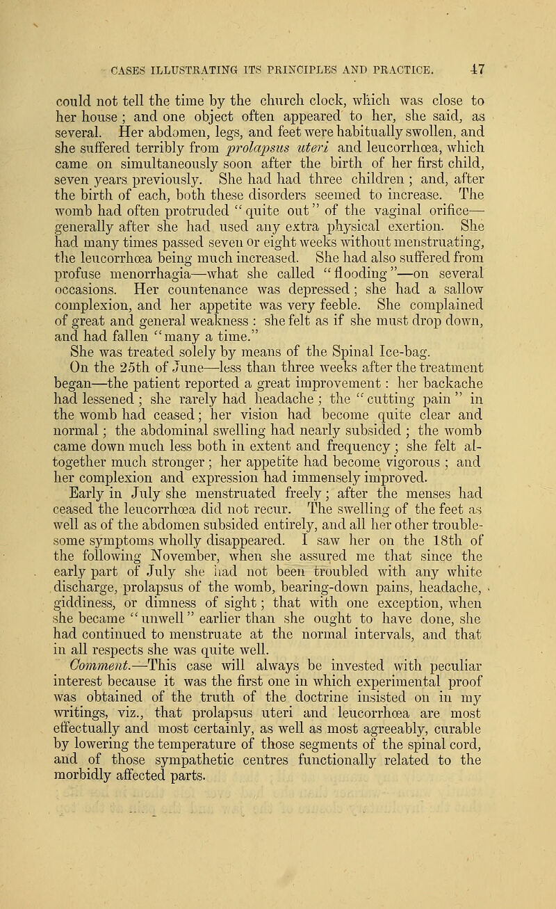 con Id not tell the time by the chnrch clock, which was close to her house ; and one object often appeared to her, she said, as several. Her abdomen, legs, and feet were habitually swollen, and she suffered terribly from prolapsus uteri and leucorrhoea, which came on simultaneously soon after the birth of her first child, seven years previously. She had had three children ; and, after the birth of each, both these disorders seemed to increase. The womb had often protruded quite out of the vaginal orifice—■ generally after she had used any e.Ktra physical exertion. She had many times passed seven or eight weeks without menstruating, tlie leucorrhoea being much increased. She had also suffered from profuse menorrhagia—what she called flooding—on several occasions. Her countenance was depressed; she had a sallow complexion, and her appetite was very feeble. She complained of great and general weakness : she felt as if she must drop down, and had fallen many a time. She was treated solely by means of the Spinal Ice-bag. On the 25th of June—less than three weeks after the treatment began—the patient reported a great improvement: her backache had lessened ; she rarely had headache; the cutting pain in the womb had ceased; her vision had become quite clear and normal; the abdominal swelling had nearly subsided ; the womb came down much less both in extent and frequency ; she felt al- together much stronger; her appetite had become vigorous ; and her complexion and expression had immensely improved. Early in July she menstruated freely; after the menses had ceased the leucorrhoea did not recur. The swelling of the feet as well as of the abdomen subsided entirely, and all her other trouble- some symptoms wholly disappeared. I saw her on the 18th of the following November, Avhen she assured me that since the early part of July she iiad not been troubled with any white discharge, prolapsus of the womb, bearing-down pains, headache, • giddiness, or dimness of sight; that with one exception, when she became  unwell earlier than she ought to have done, she had continued to menstruate at the normal intervals, and that in all respects she was quite well. Comment.—This case will always be invested with peculiar interest because it was the first one in which experimental proof was obtained of the truth of the doctrine insisted on in my writings, viz., that prolapsus uteri and leucorrhoea are most effectually and most certainly, as well as most agreeably, curable by lowering the temperature of those segments of the spinal cord, and of those sympathetic centres functionally related to the morbidly affected parts.