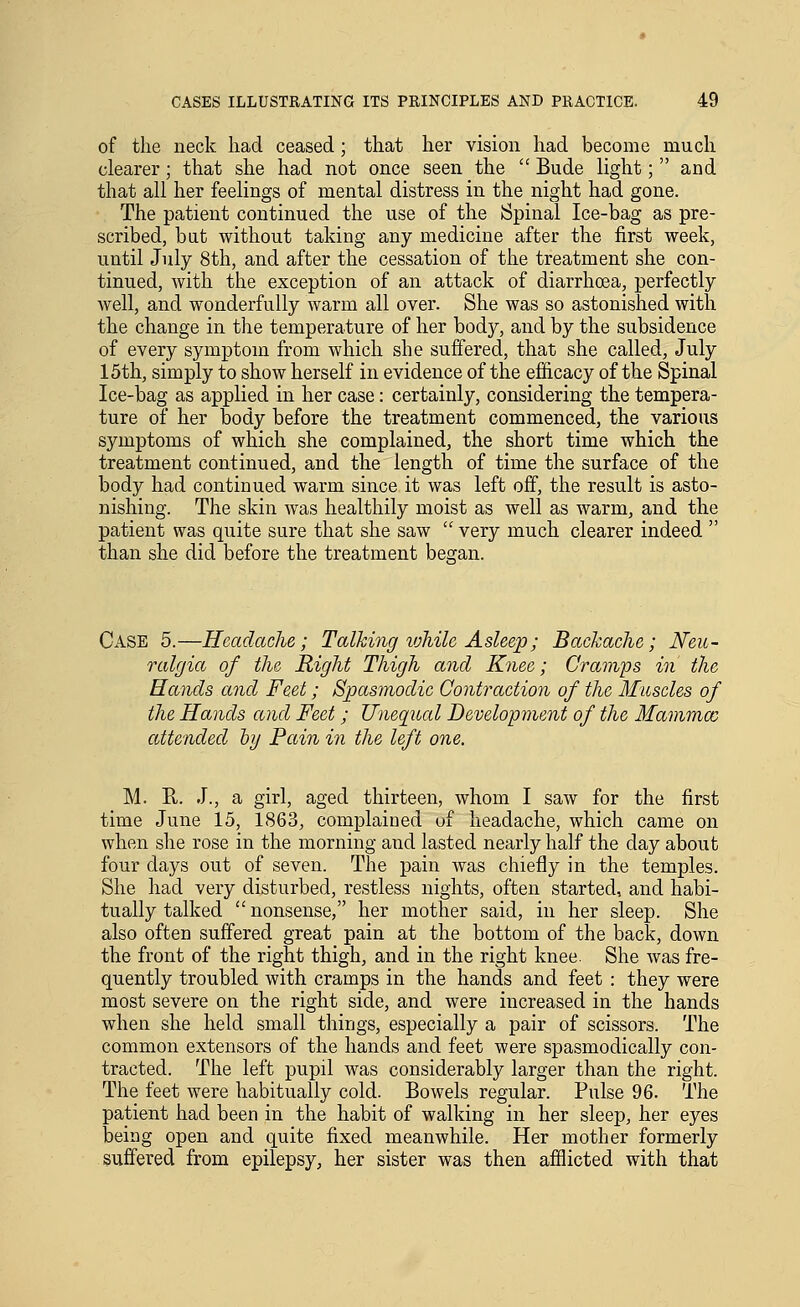 of the neck had ceased; that her vision had become much clearer; that she had not once seen the  Bude light; and that all her feelings of mental distress in the night had gone. The patient continued the use of the Spinal Ice-bag as pre- scribed, but without taking any medicine after the first week, until July 8th, and after the cessation of the treatment she con- tinued, with the exception of an attack of diarrhoea, perfectly well, and wonderfully warm all over. She was so astonished with the change in the temperature of her body, and by the subsidence of every symptom from which she suffered, that she called, July 15th, simply to show herself in evidence of the efficacy of the Spinal Ice-bag as applied in her case: certainly, considering the tempera- ture of her body before the treatment commenced, the various symptoms of which she complained, the short time which the treatment continued, and the length of time the surface of the body had continued warm since it was left off, the result is asto- nishing. The skin was healthily moist as well as warm, and the patient was quite sure that she saw  very much clearer indeed  than she did before the treatment began. Case 5.—Headache; Talking vjMle Asleep; Backache; Neu- ralgia of the Right Thigh and Knee; Cramps in the Hands and Feet; Spasmodic Contraction of the Miiscles of the Hands and Feet; Uneqiial Development of the Mammae attended hj Pain in the left one. M. R. J., a girl, aged thirteen, whom I saw for the first time June 15, 1863, complained uf headache, which came on when she rose in the morning and lasted nearly half the day about four days out of seven. The pain was chiefly in the temples. She had very disturbed, restless nights, often started, and habi- tually talked nonsense, her mother said, in her sleep. She also often suffered great pain at the bottom of the back, down the front of the right thigh, and in the right knee. She was fre- quently troubled with cramps in the hands and feet : they were most severe on the right side, and were increased in the hands when she held small things, especially a pair of scissors. The common extensors of the hands and feet were spasmodically con- tracted. The left pupil was considerably larger than the right. The feet were habitually cold. Bowels regular. Pulse 96. The patient had been in the habit of walking in her sleep, her eyes being open and quite fixed meanwhile. Her mother formerly suffered from epilepsy, her sister was then afflicted with that