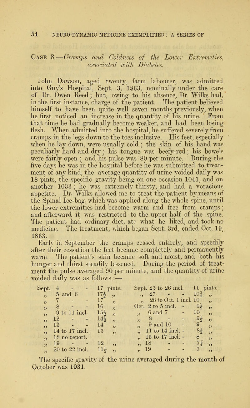 Case 8.—Cramps and Coldness of the Lower Extremities, associated with Diahetcs. John Dawson, aged twenty, farm labourer, was admitted into Guy's Hospital, Sept. 3, 1863, nominally under the care of Dr. Owen Eeed; but, owing to his absence, Dr. Wilks had, in the first instance, charge of the patient. The patient believed himself to have been quite well seven months previously, when he first noticed an increase in the quantity of his urine. From that time he had gradually become weaker, and had been losing flesh. Wlien admitted into the hospital, he suffered severely from cramps in the legs down to the toes inclusive. His feet, especially when he lay down, were usually cold ; the skin of his hand was peculiarly hard and dry ; his tongue was beefy-red; his bowels were fairly open ; and his jDulse was 80 per minute. During the five days he was in the hospital before he was submitted to treat- ment of any kind, the average quantity of urine voided daily was 18 pints, the specific gravity being on one occasion 1041, and on another 1033 ; he was extremely thirsty, and had a voracious appetite. Dr. Wilks allowed me to treat the patient by means of the Spinal Ice-bag, which was applied along the whole spine, until the lower extremities had become warm and free from cramps ; and afterward it was restricted to the upper half of the spine. The patient had ordinary diet, ate what he liked, and took no medicine. The treatment, which began Sept. 3rd, ended Oct. 19, 1863. Early in September the cramps ceased entirely, and speedily after their cessation the feet became completely and permanently warm. The patient's skin became soft and moist, and both his hunger and thirst steadil)?- lessened. During the period of treat- ment the pulse averaged 90 per minute, and the quantity of urine voided daily was as follows :— Sept. 4 17 pints. Sept. 23 to 26 incl. 11 pints, 5 and 6 17i >) „ 27 - lOj ,3 7 - - 17 5, „ 28 to Oct. 1 incl. 10 „ 8 16 33 Oct. 2 to 5 incl. - 9i ,3 9 to 11 incl. 15i 33 „ 6 and 7 10 „ 12 14| 33 3, 8 - - 9i ,3 13 14 33 „ 9 and 10 9 33 14 to 17 incl. 13 33 „ 11 to 14 incl. - 8* 3, 18 no report. „ 15 to 17 incl. - 8 „ 19 12 33 „ 18 - - n „ 20 to 22 incl. lU 33 3, 19 - - 7 „ The specific gravity of the urine averaged during the month of October was 1031.