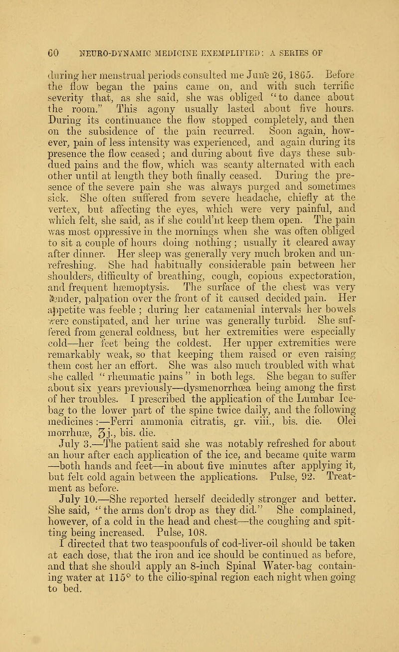 during her menstrual periods consulted nie Jun'e 26,18G5. Before tlie flow began the pains came on, and with such terrific severity that, as she said, she was obliged to dance about the room. This agony usually lasted about five hours. During its continuance the flow stopped completely, and then on the subsidence of the pain recurred. Soon again, how- ever, pain of less intensity was experienced, and again during its presence the flow ceased; and during about five days these sub- dued pains and the flow, which was scanty alternated with each other until at length they both finally ceased. During the pre- sence of the severe pain she was alwaj^s purged and sometimes side. She often suffered from severe headache, chiefly at the vertex, but affecting the eyes, which were very painful, and which felt, she said, as if she could'nt keep them open. The pain vras most oppressive in the mornings AA'hen she was often obliged to sit a couple of hours doing nothing; usually it cleared away after dinner. Her sleep was generally very much broken and un- refreshing. She had habitually considerable pain between her shoulders, difficulty of breathing, cough, copious expectoration, and frec|uent haDmopt5^sis. The surface of the chest was very 5:.'nder, palpation over the front of it caused decided pain. Her a})petite was feeble ; during her catamenial intervals her bowels ■r/ero constipated, and her urine was generally turbid. She suf- fered from general coldness, but her extremities were especially cold—her feet being the coldest. Her upper extremities were remarkably weak, so that keeping them raised or even raising them cost her an effort. She was also much troubled with what she called ■ rheumatic pains  in both legs. She began to suffer about six years previously—dysmenorrhoea being among the first of her troubles. I prescribed the application of the Lumbar Ice- bag to the lower part of the spine twice daily, and the following medicines:—Ferri ammonia citratis, gr. viii., bis. die. Olei morrhuffi, 5j-) t)is. ciie. July 3.—The patient said she was notably refreshed for about an hour after each application of the ice, and became quite warm —both hands and feet—in about five minutes after applying it, but felt cold again between the applications. Pulse, 92. Treat- ment as before. July 10.—She reported herself decidedly stronger and better. She said,  the arms don't drop as they did. She complained, however, of a cold in the head and chest—the coughing and spit- ting being increased. Pulse, 108. I directed that two teaspooufuls of cod-liver-oil should be taken at each dose, that the iron and ice should be continued as before, and that she should apply an 8-inch Spinal Water-bag contain- ing water at 115'^ to the cilio-spinal region each night when going to bed.
