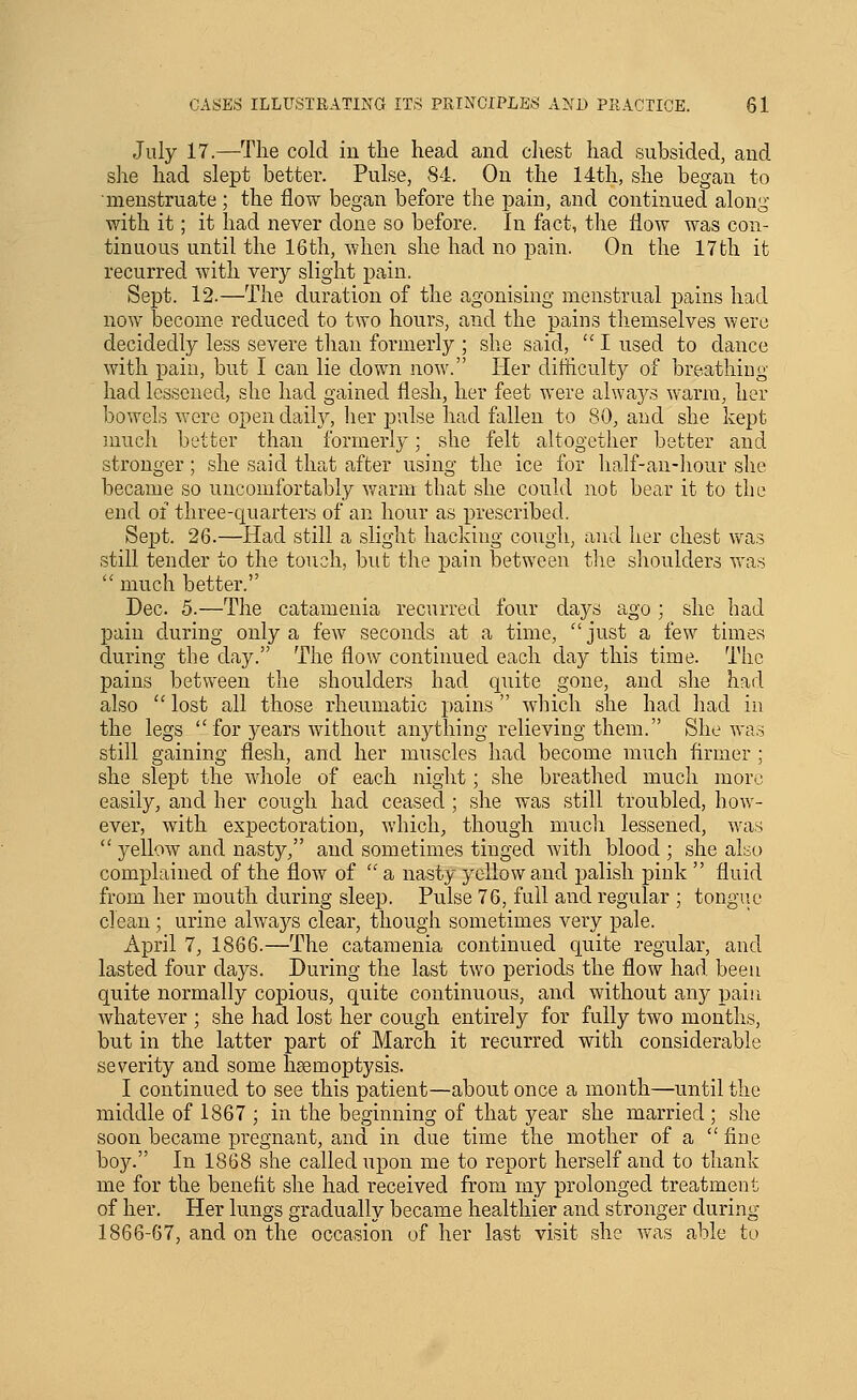 July 17.—The cold in the head and chest had subsided, and she had slept better. Pulse, 84. On the 14th, she began to menstruate ; the flow began before the pain, and continued along with it; it had never done so before. In fact, the flow was con- tinuous until the 16th, when she had no pain. On the 17 th it recurred with very slight pain. Sept. 12.—The duration of the agonising menstrual pains had now become reduced to two hours, and the pains themselves were decidedly less severe than foiinerly ; she said, '' I used to dance with pain, but I can lie down now. Her difficulty of breathiug had lessened, she had gained flesh, her feet were always warm, her bowels were open daily, her pulse had fallen to 80, and she kept ]nuch better than formerly; she felt altogether better and stronger; she said that after using the ice for half-an-hour she became so uncomfortably warm that she could not bear it to the end of three-quarters of an hour as prescribed. Sept. 26.—Had still a slight hacking cough, and her chest vvas still tender to the touch, but the pain between the shoulders vras much better. Dec. 5.—The catamenia recurred four days ago ; she had pain during only a few seconds at a time, just a few times during the day. The flow continued each day this time. The pains between the shoulders had quite gone, and she had also  lost all those rheumatic pains  which she had had in the legs  for j^ears without anything relieving them. She was still gaining flesh, and her muscles had become much flrmer ; she slept the whole of each night; she breathed much more easily, and her cough had ceased ; she was still troubled, how- ever, with expectoration, which, though much lessened, was  yellow and nasty, and sometimes tinged with blood ; she ako complained of the flow of  a nasty yellow and palish pink  fluid from her mouth during sleep. Pulse 76, full and regular ; tongiie clean; urine always clear, though sometimes very pale. April 7, 1866.—The catamenia continued quite regular, and lasted four days. During the last two periods the flow had been quite normally copious, quite continuous, and without any pain whatever ; she had lost her cough entirely for fully two months, but in the latter part of March it recurred with considerable severity and some hsemoptysis. I continued to see this patient—about once a month—until the middle of 1867 ; in the beginning of that year she married ; she soon became pregnant, and in due time the mother of a fine boy. In 1868 she called upon me to report herself and to thank me for the benefit she had received from my prolonged treatment of her. Her lungs gradually became healthier and stronger during 1866-67, and on the occasion of her last visit she was able to