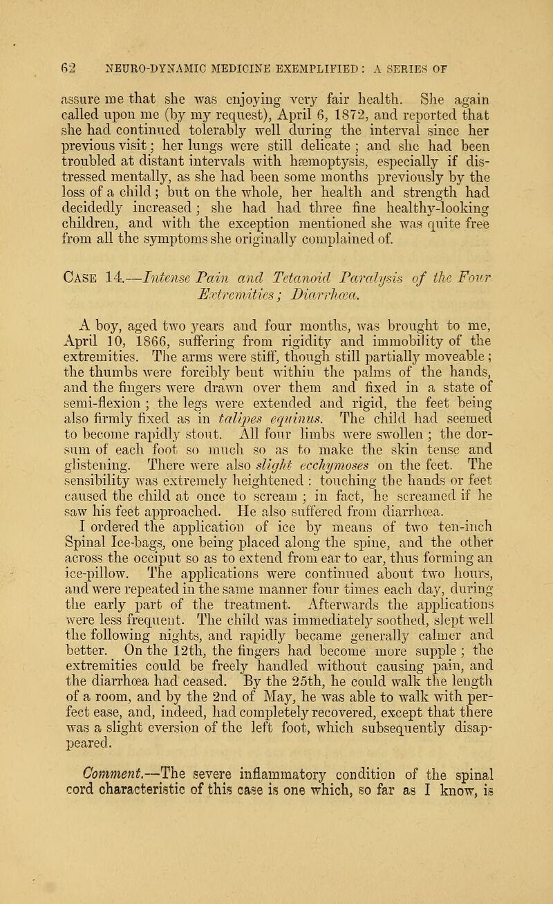 assure me that she was enjoying very fair health. Slie again called upon me (by my request), April Q, 1872, and reported that she had continued tolerably well during the interval since her previous visit; her lungs were still delicate ; and she had been troubled at distant intervals with hfemoptysis, especially if dis- tressed mentally, as she had been some months previously by the loss of a child; but on the whole, her health and strength had decidedly increased; she had had three fine healthy-looking children, and with the exception mentioned she was quite free from all the symptoms she originally complained of. Case 14.—Intense Pain and Tetanoid Paralijsis of the Foi'.r Extrcinities; Diarrluca. A boy, aged two ye&xa and four months, was brought to me, April 10, 1866, suffering from rigidity and immobility of the extremities. Tlie arms Avere stiff, though still partially moveable ; the thumbs were forcibly bent within the palms of the hands, and the fingers Avere drawn over them and fixed in a state of semi-flexion ; the legs Avere extended and rigid, the feet being also firmly fixed as in talipes equinus. The child had seemed to become rapidly stout. All four limbs Avere swollen ; the dor- sum of each foot so much so as to make the skin tense and glistening. There Avere also slight ecchymoses on the feet. The sensibility was extremely heightened : touching the hands or feet caused the child at once to scream ; in fact, he screamed if he saAV his feet approached. He also suffered from diarrhoea. I ordered the application of ice by means of two ten-inch Spinal Ice-bags, one being placed along the spine, and the other across the occiput so as to extend from ear to ear, thus forming an ice-pillow. The applications were continued about two hours, and Avere repeated in the same manner four times each day, during the early part of the treatment. Afterwards the applications Avere less frequent. The child Avas immediately soothed, slept well the folloAving nights, and rapidly became generally calmer and better. On the 12th, the fingers had become more supple ; the extremities could be freely handled without causing pain, and the diarrhoea had ceased. By the 25th, he could AA^alk the length of a room, and by the 2nd of May, he was able to walk with per- fect ease, and, indeed, had completely recovered, except that there was a slight eversion of the left foot, which subsequently disap- peared. Comment.—The severe inflammatory condition of the spinal cord characteristic of this case is one which, so far as I know, is