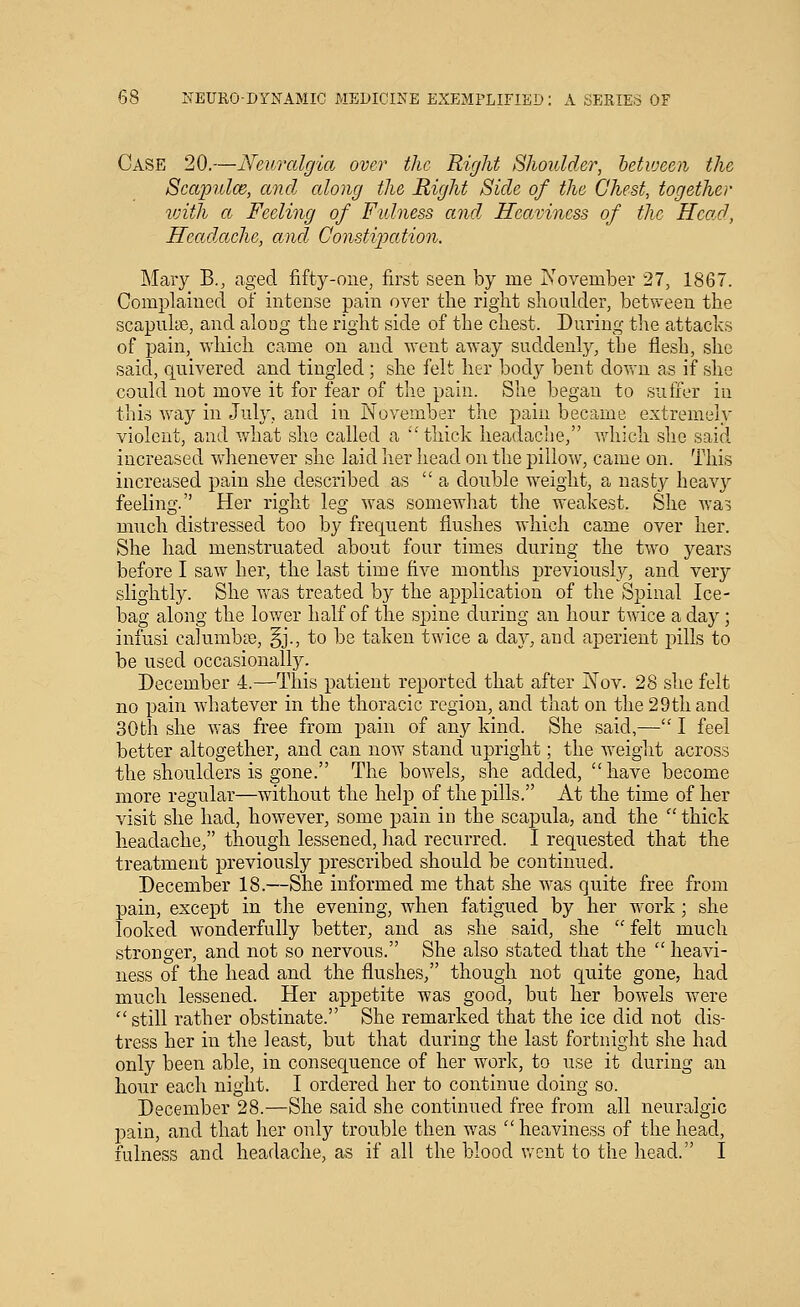 Case 20.—Neuralgia over the Right Shoulder, between the Seapulce, and along the Right Side of the Chest, together vjith a Feeling of Fulness and Heaviness of the Head, Headache, ancl Constipation. Mary B.^ aged fifty-one, first seen by me November 27, 1867. Complained of intense pain over the right shoulder, between the scapulae, and along the right side of the chest. During tiie attacks of pain, which came on and went away suddenly, the flesh, she said, quivered and tingled; she felt her body bent down as if she could not move it for fear of the pain. She began to sufier in this way in July, ajid in November the pain became extremely violent, and what she called a thick headache, v.diich she said increased whenever she laid her head on the pillow, came on. This increased pain she described as  a double weight, a nasty heavy feeling. Her right leg was somewhat the weakest. She Ava? mnch distressed too by frequent flushes which came over her. She had menstruated about four times during the two years before I saw her, the last time five months previously, and very slightly. She was treated by the application of the Spinal Ice- bag along the lower half of the spine during an hour twice a day; infusi calumba), §j., to be taken twice a day, and aperient pills to be used occasionally. December 4.—This patient reported that after Nov. 28 she felt no pain whatever in the thoracic region, and that on the 29th and 30th she was free from pain of any kind. She said,— I feel better altogether, and can now stand upright; the weight across the shoulders is gone. The bovrels, she added, have become more regular—without the help of the pills. At the time of her visit she had, however, some pain in the scapula, and the  thick headache, though lessened, had recurred. I requested that the treatment previously j)rescribed should be continued. December 18.—She informed me that she was quite free from pain, except in the evening, when fatigued by her work ; she looked wonderfully better, and as she said, she  felt much stronger, and not so nervous. She also stated that the  heavi- ness of the head and the flushes, though not quite gone, had much lessened. Her appetite was good, but her bowels were  still rather obstinate. She remarked that the ice did not dis- tress her in the least, but that during the last fortnight she had only been able, in consequence of her work, to use it during an hour each night. I ordered her to continue doing so. December 28.—She said she continued free from all neuralgic pain, and that her only trouble then was  heaviness of the head, fulness and headache, as if all the blood went to the head. I