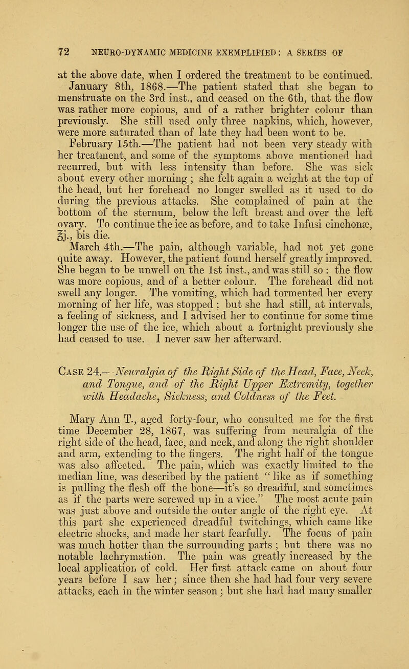 at the above date, when I ordered the treatment to be continued. January 8th, 1868.—The patient stated that she began to menstruate on the 3rd inst., and ceased on the 6th, that the flow was rather more copious, and of a rather brighter colour than previously. She still used only three napldns, which, however, M'ere more saturated than of late they had been wont to be. February 15th.—The patient had not been very steady with her treatment, and some of the symptoms above mentioned had recurred, but with less intensity than before. She was sick about every other morning ; she felt again a weight at the top of the head, but her forehead no longer swelled as it used to do during the previous attacks. She complained of pain at the bottom of the sternum, below the left breast and over the left ovary. To continue the ice as before, and to take Infusi cinchonse, §j., bis die. March 4th.—The pain, although variable, had not yet gone quite away. However, the patient found herself greatly improved. She began to be imwell on the 1st inst., and was still so : the flow was more copious, and of a better colour. The forehead did not swell any longer. The vomiting, which had tormented her every morning of her life, was stopped : but she had still, at intervals, a feeling of sickness, and I advised her to continue for some time longer the use of the ice, which about a fortnight previously she had ceased to use, I never saw her afterward. Case 24.— Neuralgia of the Right Side of the Head, Face, Neck, and Tongue, and of the Right Upper Extremity, together ivith Headache, Sickness, and Coldness of the Feet. Mary Ann T., aged forty-four, who consulted me for the first time December 28, 1867, was suffering from neuralgia of the right side of the head, face, and neck, and along the right shoulder and arm, extending to the fingers. The right half of the tongue was also affected. The pain, which was exactly limited to the median line, was described by the patient  like as if something is pulling the flesh off the bone—it's so dreadful, and sometimes as if the parts were screwed up in a vice. The most acute pain was just above and outside the outer angle of the right eje. At this part she experienced dreadful twitchings, which came like electric shocks, and made her start fearfully. The focus of pain was much hotter than the surrounding parts ; but there was no notable lachrymation. The pain was greatly increased by the local application of cold. Her first attack came on about four years before I saw her; since then she had had four very severe attacks, each in the winter season ; but she had had many smaller