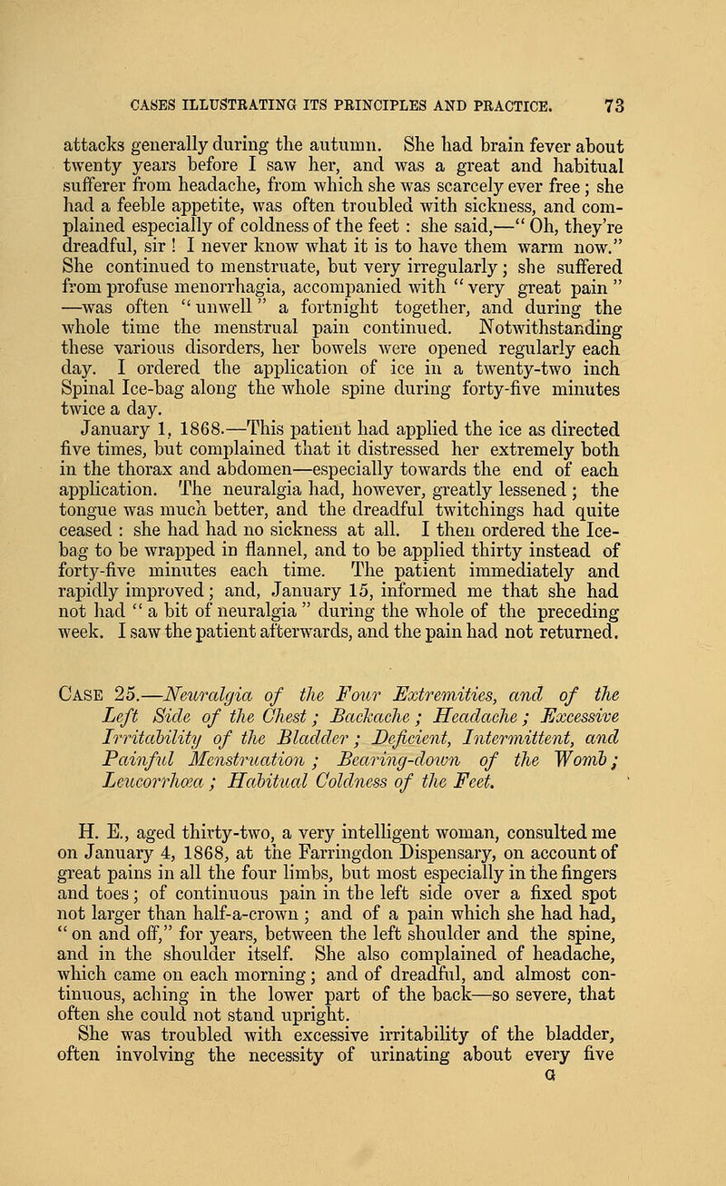 attacks generally during the autumn. She had brain fever about twenty years before I saw her, and was a great and habitual sufferer from headache, from which she was scarcely ever free; she had a feeble appetite, was often troubled with sickness, and com- plained especially of coldness of the feet: she said,— Oh, they're dreadful, sir ! I never know what it is to have them warm now. She continued to menstruate, but very irregularly; she suffered from profuse menorrhagia, accompanied with very great pain  —was often  unwell a fortnight together, and during the whole time the menstrual pain continued. Notwithstanding these various disorders, her bowels were opened regularly each day. I ordered the application of ice in a twenty-two inch Spinal Ice-bag along the whole spine during forty-five minutes twice a day. January 1, 1868.—This patient had applied the ice as directed five times, but complained that it distressed her extremely both in the thorax and abdomen—especially towards the end of each application. The neuralgia had, however, greatly lessened ; the tongue was much better, and the dreadful twitchings had quite ceased : she had had no sickness at all. I then ordered the Ice- bag to be wrapped in flannel, and to be applied thirty instead of forty-five minutes each time. The patient immediately and rapidly improved; and, January 15, informed me that she had not had  a bit of neuralgia  during the whole of the preceding week. I saw the patient afterwards, and the pain had not returned. Case 25.—Neuralgia of the Four Extremities, and of the Left Side of the Chest; Backache; Headache ; Excessive Irritahility of the Bladder; Deficient, Intermittent, and Painful Menstruation; Bearing-doivn of the Womb; Leucorrhma ; Habitual Coldness of the Feet. H. E., aged thirty-two, a very intelligent woman, consulted me on January 4, 1868, at the Farringdon Dispensary, on account of great pains in all the four limbs, but most especially in the fingers and toes; of continuous pain in the left side over a fixed spot not larger than half-a-crown ; and of a pain which she had had,  on and off, for years, between the left shoulder and the spine, and in the shoulder itself. She also complained of headache, which came on each morning; and of dreadful, and almost con- tinuous, aching in the lower part of the back—so severe, that often she could not stand upright. She was troubled with excessive irritability of the bladder, often involving the necessity of urinating about every five a