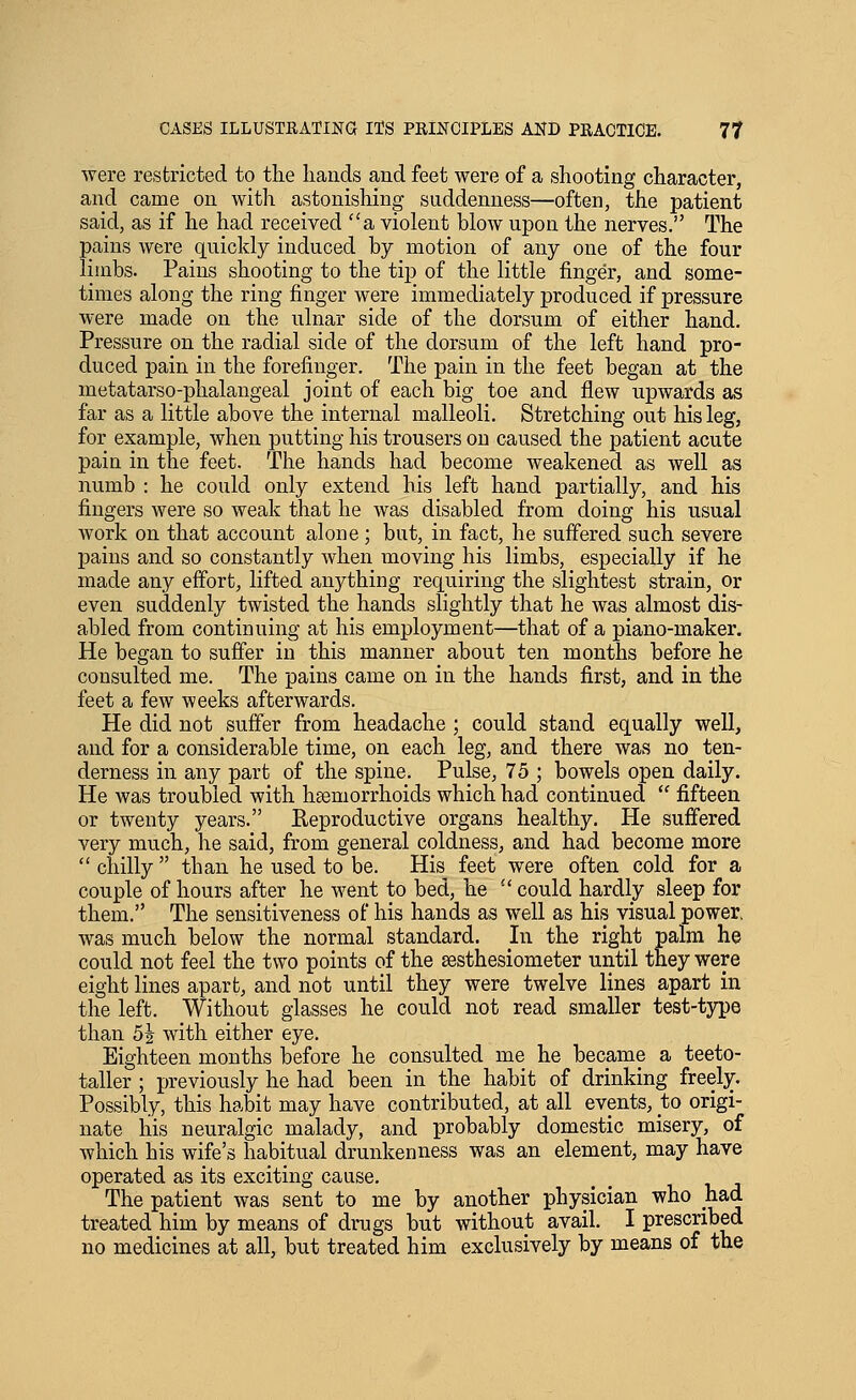 were restricted to the hands and feet were of a shooting character, and came on with astonishing suddenness—often, the patient said, as if he had received a violent blow upon the nerves. The pains were quickly induced by motion of any one of the four limbs. Pains shooting to the tip of the little finger, and some- times along the ring finger were immediately produced if pressure were made on the ulnar side of the dorsum of either hand. Pressure on the radial side of the dorsum of the left hand pro- duced pain in the forefinger. The pain in the feet began at the metatarso-phalangeal joint of each big toe and flew upwards as far as a little above the internal malleoli. Stretching out his leg, for example, when putting his trousers on caused the patient acute pain in the feet. The hands had become weakened as well as numb : he could only extend his left hand partially, and his fingers were so weak that he was disabled from doing his usual work on that account alone; but, in fact, he suffered such severe pains and so constantly when moving his limbs, especially if he made any efiorfc, lifted anything requiring the slightest strain, or even suddenly twisted the hands slightly that he was almost dis- abled from continuing at his employment—that of a piano-maker. He began to sufier in this manner about ten months before he consulted me. The pains came on in the hands first, and in the feet a few weeks afterwards. He did not suffer from headache ; could stand equally well, and for a considerable time, on each leg, and there was no ten- derness in any part of the spine. Pulse, 75 ; bowels open daily. He was troubled with hsemorrhoids which had continued  fifteen or twenty years. Reproductive organs healthy. He suffered very much, he said, from general coldness, and had become more  chilly  than he used to be. His feet were often cold for a couple of hours after he went to bed, he  could hardly sleep for them. The sensitiveness of his hands as well as his visual power, was much below the normal standard. In the right palm he could not feel the two points of the sesthesiometer until tney were eight lines apart, and not until they were twelve lines apart in the left. Without glasses he could not read smaller test-type than 5J with either eye. Eighteen months before he consulted me he became a teeto- taller ; previously he had been in the habit of drinking freely. Possibly, this habit may have contributed, at all events, to origi- nate his neuralgic malady, and probably domestic misery, of which his wife's habitual drunkenness was an element, may have operated as its exciting cause. The patient was sent to me by another physician who had treated him by means of drugs but without avail. I prescribed no medicines at all, but treated him exclusively by means of the