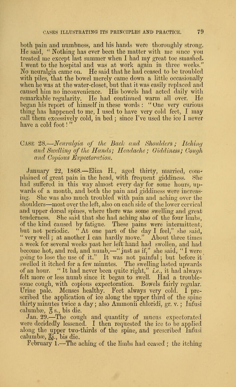 both pain and numbness, and his hands were thoroughly strong. He said,  Nothing has ever been the matter with me since you treated me except last summer when I had my great toe smashed. I went to the hospital and was at work again in three weeks. No neuralgia came on. He said that he had ceased to be troubled with piles, that the boAvel merely came down a little occasionally when he was at the water-closet, but that it was easily replaced and caused him no inconvenience. His bowels had acted daily with remarkable regularity. He had continued warm all over. He began his report of himself in these words: One very curious thing has happened to me, I used to have very cold feet, I may call them excessively cold, in bed ; since I've used the ice I never have a cold foot!  Case 28.—Neuralgia of the Bach and Shoulders; Itching ami Siuelling of the Hands; Hcaxlache; Giddiness^ Cough and Cojnous Expectoration. January 22, 1868.—Eliza H., aged thirty, married, com- plaiued of great pain in the head, with frequent giddiness. She had suffered in this way almost every day for some hours, up- wards of a month, and both the pain and giddiness were increas- ing. She was also much troubled with pain and aching over the shoulders—most over the left, also on each side of the lower cervical and upper dorsal spines, where there was some swelling and great tenderness. She said that she had aching also of the four limbs, of the kind caused by fatigue. These pains were intermittent, but not periodic. '' At one part of the day I feel, she said, very well; at another I can hardly move. About three times a week for several weeks past her left hand had swollen, and had become hot, and red, and numb,—just as if, she said, I were going to lose the use of it. It was not painful; but before it swelled it itched for a few minutes. The swelling lasted upwards of an hour.  It had never been quite right, i.e., it had always felt more or less numb since it began to swell. Had a trouble- some cough, with copious expectoration. Bowels fairly regxilar. Urine pale. Menses healthy. Feet always very cold. I pre- scribed the application of ice along the upper third of the spine thirty minutes twice a day; also Ammonii chloridi, gr. v.; Infusi calumbse, §s., bis die. Jan. 29.—The cough and quantity of mucus expectorated were decidedly lessened. I then requested the ice to be applied along the upper two-thirds of the spine, and prescribed Infusi calumbse, §j., bis die. February 1.—Tlie aching of the limbs had ceased ; the itching