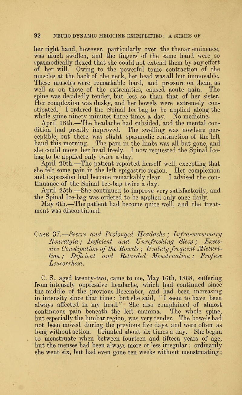 her right hand, however, particularly over the thenar eminence, was much swollen, and the fingers of the same hand were so spasmodically flexed that she could not extend them by any effort of her will. Owing to the powerful tonic contraction of the muscles at the back of the neck, her head was all but immovable. These muscles were remarkable hard, and pressure on them, as well as on those of the extremities, caused acute pain. The spine was decidedly tender, but less so than that of her sister. Her complexion was dusky, and her bowels were extremely con- stipated. I ordered the Spinal Ice-bag to be applied along the whole spine ninety minutes three times a day. No medicine. April 18th.—The headache had subsided, and the mental con- dition had greatly improved. The swelling was nowhere per- ceptible, but there was slight spasmodic contraction of the left hand this morning, The pain in the limbs was all but gone, and she could move her head freely. I now requested the Spinal Ice- bag to be applied only twice a da,y. April 20th.—The patient reported herself well, excepting that she felt some pain in the left epigastric region. Her complexion and expression had become remarkably clear. I advised the con- tinuance of the Spinal Ice-bag twice a day. April 25tli.—She continued to improve very satisfactorily, and the Spinal Ice-bag was ordered to be applied only once daily. May 6th.—The patient had become quite well, and the treat- ment was discontinued. Case 37.—Severe and Prolonged Headache; Infra-iiw/ninw.ry Neuralgia; Deficient and Unrefresliing Sleep; Exces- sive Consti2Jatio7i of the Bowels; Unduly frequent Micturi- tion ; Deficient and Retarded Menstruation; Profuse Lcucorrlicea. 0. S., aged twenty-two, came to me, May 16th, 1868, suftering from intensely oppressive headache, which had continued since the middle of the previous December, and had been increasing in intensity since that time; but she said,  I seem to have been always affected in my head. She also complained of almost continuous pain beneath the left mamma. The whole spine, but especially the lumbar region, was very tender. The bowels had not been moved during the previous five days, and were often as long without action. Urinated about six times a day. She began to menstruate when between fourteen and fifteen years of age, but the menses had been always more or less irregular : ordinarily she went six, but had even gone ten weeks without menstruating;