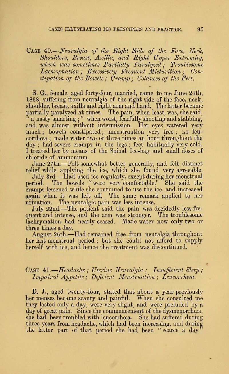 Case 40.—Neuralgia, of the Right Side of the Face, Neck, Shoulders, Breast, Axilla, and Might Upper Extremity, which was sometimes Partially Paralyzed; Troublesome Lachrymation; Excessively Frequent Micturition-; Con- stipation of the Bowels ; Cramp ; Coldness of the Feet, S. G., female, aged forty-four, married, came to me June 24th, 1868, suffering from neuralgia of the right side of the face, neck, shoulder, breast, axilla and right arm and hand. The latter became partially paralyzed at times. The pain, when least, was, she said,  a nasty smarting;  when worst, fearfully shooting and stabbing, and was almost without intermission. Her eyes watered very much; bowels constipated; menstruation very free ; no leu- corrhcea ; made water two or three times an hour throughout the day ; had severe cramps in the legs ; feet habitually very cold. I treated her by means of the Spinal Ice-bag and small doses of chloride of ammonium. June 27th.—Felt somewhat better generally, and felt distinct relief while applying the ice, which she found very agreeable. July 3rd.—Had used ice regularly, except during her menstrual period. The bowels  were very comfortable. She said the cramps lessened while she continued to use the ice, and increased again when it was left off. The same remark applied to her urination. The neuralgic pain was less intense. July 22nd.—The patient said the pain was decidedly less fre- quent and intense, and the arm was stronger. The troublesome lachrymation had nearly ceased. Made water now only two or three times a day. August 26th.—Had remained free from neuralgia throughout her last menstrual period; but she could not afford to supply herself with ice, and hence the treatment was discontinued, Case 41.—Headache; Uterine Neuralgia; Insufficient Sleep; Irripaired Appetite; Deficient Menstruation; Leucorrhcea. D. J., aged twenty-four, stated that about a year previously her menses became scanty and painful. When she consulted me they lasted only a day, were very slight, and were preluded by a day of great pain. Since the commencement of the dysmenorrhcea, she had been troubled with leucorrhcea. She had suffered during three years from headache, which had been increasing, and during the latter part of that period she had been scarce a day