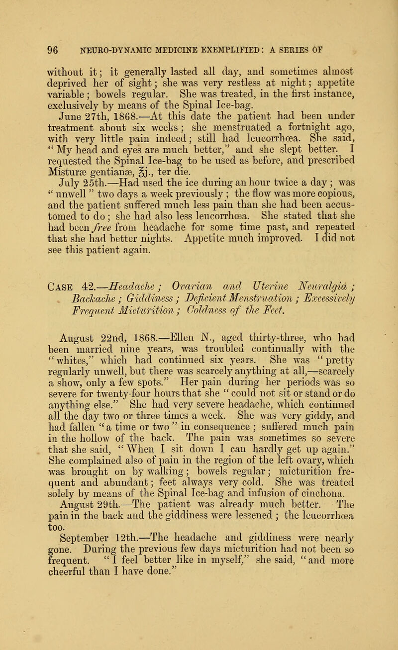 without it; it generally lasted all day, and sometimes almost deprived her of sight; she was very restless at night; appetite variable ; bowels regular. She was treated, in the first instance, exclusively by means of the Spinal Ice-bag. June 27th, 1868.—At this date the patient had been under treatment about six weeks ; she menstruated a fortnight ago, with very little pain indeed; still had leucorrhoea. She said,  My head and eyes are much better, and she slept better. I requested the Spinal Ice-bag to be used as before, and prescribed Mistur^e gentianse, §j., ter die. July 25th.—Had used the ice during an hour twice a day; was  unwell  two days a week previously ; the flow was more copious, and the patient suffered much less pain than she had been accus- tomed to do; she had also less leucorrhoea. She stated that she had been free from headache for some time past, and repeated that she had better nights. Appetite much improved. I did not see this patient again. Case 42.—Headache; Ovarian and Uterine Neuralgia; , Backache ; Giddiness ; Deficient Menstruation ; Excessively Frequent Micturition; Coldness of the Feet. August 22nd, 1868.—Ellen N., aged thirty-three, who had been married nine years, was troubled continually with the  whites, which had continued six years. She was  pretty regularly unwell, but there was scarcely anything at all,—scarcely a show, only a few spots. Her pain during her periods was so severe for twenty-four hours that she  could not sit or stand or do anything else. She had very severe headache, which continued all the day two or three times a week. She was very giddy, and had fallen  a time or two  in consequence ; suffered much pain in the hollow of the back. The pain was sometimes so severe that she said, When I sit down 1 can hardly get up again. She complained also of pain in the region of the left ovarj^, which was brought on by walking; bowels regular; micturition fre- quent and abundant; feet always very cold. She was treated solely by means of the Spinal Ice-bag and infusion of cinchona. August 29th.—The patient was already much better. The pain in the back and the giddiness were lessened ; the leucorrhoea too. September 12th.—The headache and giddiness were nearly gone. During the previous few days micturition had not been so frequent. I feel better like in myself/' she said, and more cheerful than I have done.