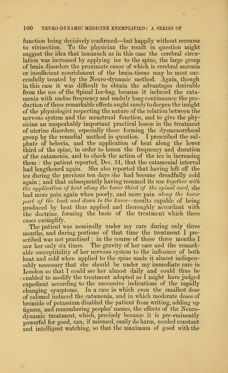 function being decisively confirmed—but happily without recourse to vivisection. To the physician the result in question might suggest the idea that inasmuch as in this case the cerebral circu- lation was increased by applying ice to the spine, the large group of brain disorders the proximate cause of which is cerebral anaemia or insufficient nourishment of the brain-tissue may be most suc- cessfully treated by the Neuro-dynamic method. Again, though in this case it was difficult to obtain the advantages derivable from the use of the Spinal Ice-bag, because it induced the cata- menia with undue frequency and unduly long continuance the pro- duction of these remarkable effects ought surely to deepen the insight of the physiologist respecting the nature of the relation between the nervous system and the menstrual function, and to give the phy- sician an unspeakably important practical lesson in the treatment of uterine disorders, especially those forming the dysmenorrhceal group by the remedial method in question. I prescribed the sul- phate of beberia, and the application of heat along the lower third of the spine, in order to lessen the frequency and duration of the catamenia, and to check the action of the ice in increasing them : the patient reported, Dec. 31, that the catamenial interval had lengthened again. She also reported that having left off the ice during the previous ten days she had become dreadfully cold again ; and that subsequently having resumed its use together toith the ajpplication of heat along the loirer third of the spinal cord, she had more pain again when poorly, and more pain along the lower part of the hade and doivn to the hniees—results capable of being produced by heat thus applied and thoroughly accordant with the doctrine, forming the basis of the treatment which these cases exemplify. The patient was nominally under my care during only three months, and during portions of that time the treatment I pre- scribed was not practised ; in the course of those three months I saw her only six times. The gravity of her case and the remark- able susceptibility of her nervous system to the intluence of both heat and cold when applied to the spine made it almost indispen- sably necessary that she should be under my immediate care in London so that I could see her almost daily and could thus be enabled to modify the treatment adopted as I might have judged expedient according to the successive indications of the rapidly changing symptoms. In a case in which even the smallest dose of calomel induced the catamenia, and in which moderate doses of bromide of potassium disabled the patient from writing, adding up figures, and remembering peoples' names, the effects of the Neuro- dynamic treatment, which, precisely because it is pre-eminently powerful for good, can, if misused, easily do harm, needed constant and intelligent watching, so that the maximum of good with the
