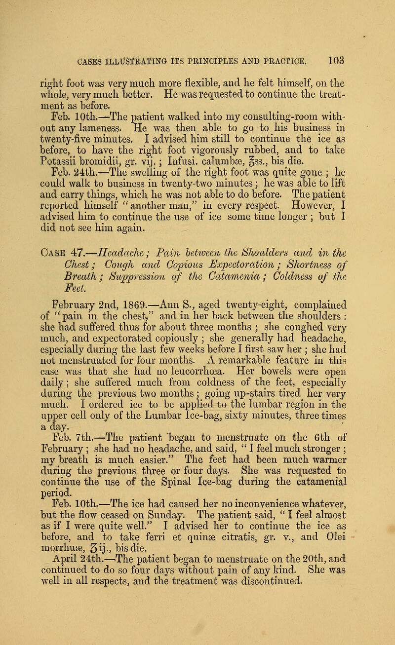right foot was very much more flexible, aud he felt himself, on the whole, very much better. He was requested to continue the treat- ment as before. Feb. 10th.—The patient walked into my consulting-room with- out any lameness. He was then able to go to his business in twenty-j&ve minutes. I advised him still to continue the ice as before, to have the right foot vigorously rubbed, and to take Potassii bromidii, gr. vij.; Infusi. calumbse, §ss., bis die. Feb. 24th.—The swelling of the right foot was quite gone ; he could walk to business in twenty-two minutes; he was able to lift and carry things, which he was not able to do before. The patient reported himself 'another man, in every respect. However, I advised him to continue the use of ice some time longer ; but 1 did not see him again. Oase 47.—Headache; Fain hetweeii the Shaioldef's and in the Chest; Cough and Copious Expectoration; Shortness of Breath ; Suppression of the Catamenia; Coldness of the, Feet. February 2nd, 1869.—Ann S., aged twenty-eight, complained of pain in the chest, and in her back between the shoulders : she had suffered thus for about three months ; she coughed very much, and expectorated copiously ; she generally had headache, especially during the last few weeks before I first saw her ; she had not menstruated for four months. A remarkable feature in this case was that she had no leucorrhoea. Her bowels were open daily; she suffered much from coldness of the feet, especially during the previous two months; going up-stairs tired her very much. I ordered ice to be applied to the lumbar region in the upper cell only of the Lumbar Ice-bag, sixty minutes, three times a day. Feb. 7th.—The patient 'began to menstruate on the 6th of February ; she had no headache, and said,  I feel much stronger ; my breath is much easier. The feet had been much warmer during the previous three or four days. She was requested to continue the use of the Spinal Ice-bag during the catamenial period. Feb. 10th.—The ice had caused her no inconvenience whatever, but the flow ceased on Sunday. The patient said,  I feel almost as if I were quite well. I advised her to continue the ice as before, and to take ferri et quinee citratis, gr. v., and Olei morrhuse, 5ij-; bis die. April 24th.—The patient began to menstruate on the 20th, and continued to do so four days without pain of any kind. She was well in all respects, and the treatment was discontinued.