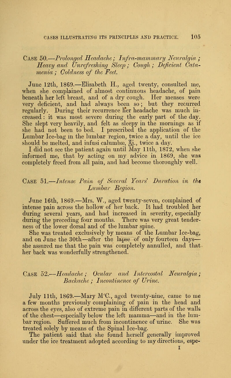 Case 50.—Prolonged Headache; Infra-mammary Neuralgia,; Heavy and Unrefreshing Sleep; Cough; Deficient Oaia- menia; Coldness of the Feet. June 12tli, 1869.—Elisabeth H., aged twenty, consulted me, when she complained of almost continuous headache, of pain beneath her left breast, and of a dry cough. Her menses were very deficient, and had always been so; but they recurred regularly. During their recurrence lier headache was much in- creased : it was most severe during the early part of the day. She slept very heavily, and felt as sleepy in the mornings as if she had not been to bed. I prescribed the application of the Lumbar Ice-bag in the lumbar region, twice a day, until the ice should be melted, and infusi calumbte, §j., twice a day. I did not seethe patient again until May 11th, 1872, when she informed me, that by acting on my advice in 1869, she was completely freed from all pain, and had become thoroughly Avell. Case 51.—Intense Pain of Several Years' Duration in the Lumbar Region. June 16th, 1869.—Mrs. W., aged twenty-seven, complained of intense pain across the hollow of her back. It had troubled her during several years, and had increased in severity, especially during the preceding four months. There was very great tender- ness of the lower dorsal and of the lumbar spine. She was treated exclusively by means of the Lumbar Ice-bag, and on June the 30th—after the lapse of only fourteen days— she assured me that the pain was completely annulled, and that. her back was wonderfully strengthened. Case 52,-—Headache; Ocular and Intercostcd Nem'algia; Bachachc ; Incontinence of Urine. July 11th, 1869.—Mary M'C, aged twenty-nine, came to me a few months previously complaining of pain in the head and across the eyes, also of extreme pain in different parts of the walls of the chest—especially below the left mamma—and in the lum- bar region. Suffered much from incontinence of urine. She was treated solely by means of the Spinal Ice-bag. The patient said that she found herself generally improved under the ice treatment adopted according to my directions, espe- I