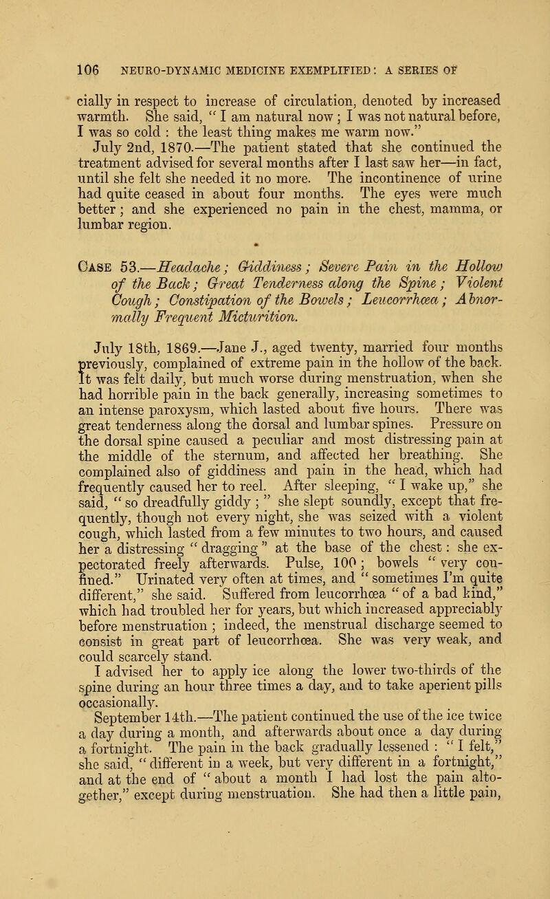 cially in respect to increase of circulation, denoted by increased warmth. She said,  I am natural now; I was not natural before, I was so cold : the least thing makes me warm now. July 2nd, 1870.—The patient stated that she continued the treatment advised for several months after I last saw her—in fact, until she felt she needed it no more. The incontinence of urine had quite ceased in about four months. The eyes were much better; and she experienced no pain in the chest, mamma, or lumbar region. Case 63.—Headaclu; Griddiness ; Severe Pain in the Hollovj of the Back; Great Tenderness along the Spine ; Violent Cough ; Constipation of the Bowels ; Leucorrhcea; A hnor- mally Frequent Micturition. July 18th, 1869.—Jane J., aged twenty, married four months previously, complained of extreme pain in the hollow of the back. It was felt daily, but much worse during menstruation, when she had horrible pain in the back generally, increasing sometimes to an intense paroxysm, which lasted about five hours. There was great tenderness along the dorsal and lumbar spines. Pressure on the dorsal spine caused a peculiar and most distressing pain at the middle of the sternum, and affected her breathing. She complained also of giddiness and pain in the head, which had frequently caused her to reel. After sleeping,  I wake up, she said,  so dreadfully giddy ;  she slept soundly, except that fre- quently, though not every night, she was seized with a violent cough, which lasted from a few minutes to two hours, and caused her a distressing '' dragging  at the base of the chest: she ex- pectorated freely afterwards. Pulse, 100; bowels  very con- fined. Urinated very often at times, and  sometimes Pm quite different, she said. Suffered from leucorrhcea  of a bad kind, which had troubled her for years, but which increased appreciably before menstruation ; indeed, the menstrual discharge seemed to consist in great part of leucorrhcea. She was very weak, and could scarcely stand. I advised her to apply ice along the lower two-thirds of the spine during an hour three times a day, and to take aperient pills occasionally. September 14th.—The patient continued the use of the ice twice a day during a month, and afterwards about once a day during a fortnight. The pain in the back gradually lessened : I felt, she said,  different in a week, but very different in a fortnight, and at the end of  about a month I had lost the pain alto- gether, except during menstruation. She had then a little pain,