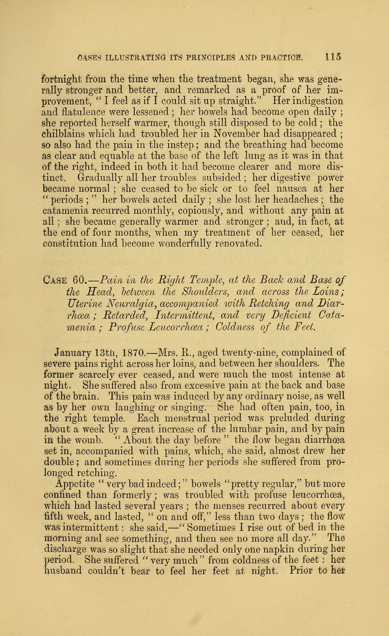 fortnight from the time when the treatment began, she was gene- rally stronger and better, and remarked as a proof of her im- provement,  I feel as if I could sit up straight. Her indigestion and flatulence were lessened; her bowels had become open daily ; she reported herself warmer, though still disposed to be cold ; the chilblains which had troubled her in November had disappeared ; so also had the pain in the instep; and the breathing had become as clear and equable at the base of the left lung as it was in that of the right, indeed in both it had become clearer and more dis- tinct. Graduall)^ all her troubles subsided ; her digestive power became normal; she ceased to be sick or to feel nausea at her  periods ;  her bowels acted daily ; she lost her headaches ; the catamenia recurred monthly, copiously, and without any pain at all; she became generally warmer and stronger ; and, in fact, at the end of four months, when my treatment of her ceased, her constitution had become wonderfully renovated. Case 60.—Pain in the Right Temple, at the Bach and Base of the Head, between the Shoulders, and across the Loins; Uterine Neuralgia, accompanied luith Retching and Diar- rhoea, ; Retarded, Intermittent, and very Deficient Cata- menia ; Profuse Lcucorrhcea; Coldness of the Feet. January 13th, 1870.—Mrs. R., aged twenty-nine, complained of severe pains right across her loins, and between her shoulders. The former scarcely ever ceased, and were much the most intense at night. She suffered also from excessive pain at the back and base of the brain. This pain was induced by any ordinary noise, as well as by her own laughing or singing. She had often pain, too, in the right temple. Each menstrual period was preluded during about a week by a great increase of the lumbar pain, and by pain in the womb.  About the day before  the flow began diarrhoea set in, accompanied with pains, which, she said, almost drew her double; and sometimes during her periods she suffered from pro- longed retching. Appetite  very bad indeed; bowels pretty regular, but more confined than formerly; was troubled with profuse leucorrhoea, which had lasted several years ; the menses recurred about every fifth week, and lasted,  on and off, less than two days ; the flow was intermittent: she said,— Sometimes I rise out of bed in the morning and see something, and then see no more all day. The discharge was so slight that she needed only one napkin during her period. She suffered  very much from coldness of the feet : her husband couldn't bear to feel her feet at night. Prior to her