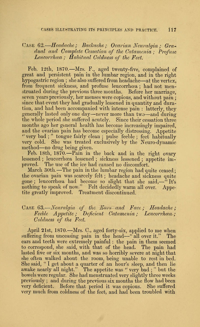 (.^ASE 62.—Headache; Backache; Ovarian Neuralgia; Gra- dual and Com.plete Cessation of the Catamenia; Profuse Leucorrhcea.; Habitual Coldness of the Feet. Feb. 12tli, 1870.—Mrs. F., aged twenty-five, complained of great and persistent pain in the lumbar region, and in the right hypogastric region; she also suffered from headache—at the vertex, from frequent sickness, and profuse leucorrhcea; had not men- struated during the previous three months. Before her marriage, seven years previously, her menses were copious, and without pain; since that event they had gradually lessened in quantity and dura- tion, and had been accompanied with intense pain : latterly, they generally lasted only one day—never more than two—and during the whole period she suffered acutely. Since their cessation three months ago her general health has become increasingly impaired, and the ovarian pain has become especially distressing. Appetite  very bad ;  tongue fairly clean ; pulse feeble ; feet habitually very cold. She was treated exclusively by the Neuro-dynamic method—no drug being given. Feb. 18th, 1870.—Pain in the back and in the right ovary lessened ; leucorrhcea lessened ; sickness lessened ; appetite im- proved. The use of the ice had caused no discomfort. March 30th.—The pain in the lumbar region had quite ceased; the ovarian pain was scarcely felt; headache and sickness quite gone; leucorrhcea had become so slight that she said,—It's nothing to speak of now. Felt decidedly warm all over. Appe- tite greatly improved. Treatment discontinued. Case 63.—Neuralgia of the Ears and Face; Headache; Feeble Appetite; Deficient Catamenia; Leucorrhcea-; Coldness of the Feet. April 21st, 1870.—Mrs. C, aged forty-six, applied to me when suffering from unceasing pain in the head— all over it. The ears and teeth were extremely painful: the pain in them seemed to correspond, she said, with that of the head. The pain had lasted five or six months, and was so horribly severe at night that she often walked about the room, being imable to rest in bed. She said,  I get about a quarter of an hour's sleep, and then lie awake nearly all night. The appetite was  very bad ;  but the bowels were regular. She had menstruated very slightly three weeks previously ; and during the previous six months the flow had been very deficient. Before that period it was copious. She suffered very much from coldness of the feet, and had been troubled with