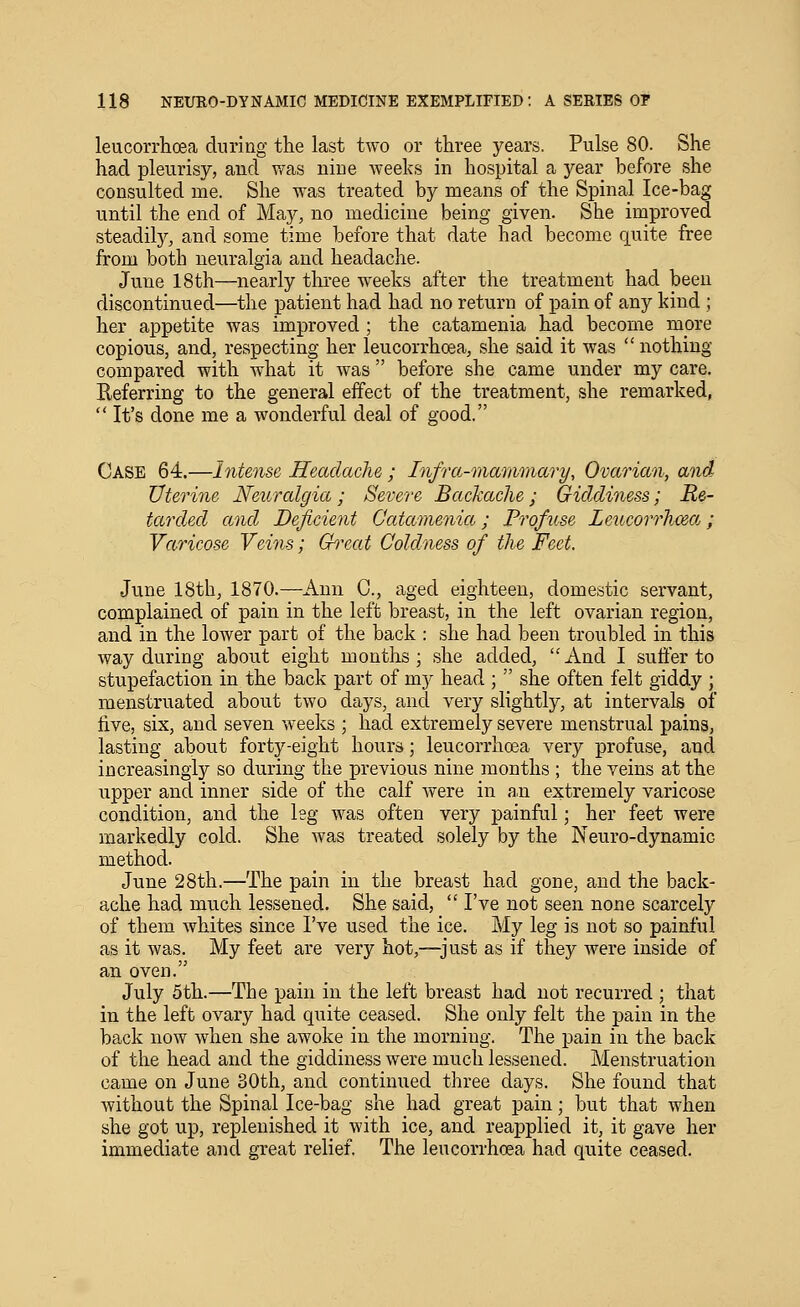 leucorrhoea during the last two or three years. Pulse 80. She had pleurisy, and was nine weeks in hospital a year before she consulted me. She was treated by means of the Spinal Ice-bag until the end of May, no medicine being given. She improved steadily, and some time before that date had become quite free from both neuralgia and headache. June 18th—nearly tlu-ee weeks after the treatment had been discontinued—the patient had had no return of pain of any kind ; her appetite was improved ; the catamenia had become more copious, and, respecting her leucorrhoea, she said it was  nothing compared with what it was  before she came under my care. Referring to the general effect of the treatment, she remarked,  It's done me a wonderful deal of good. Case 64.—Intense Headache ; Infra-marmnary, Ovarian, and Uterine Neuralgia; Severe Backache; Giddiness; Re- tarded and Deficient Catamenia; Profuse Leucorrhjxa; Varicose Veins; Chxat Coldness of the Feet. June 18th, 1870.—Ann C, aged eighteen, domestic servant, complained of pain in the left breast, in the left ovarian region, and in the lower part of the back : she had been troubled in this way during about eight months; she added, And I suffer to stupefaction in the back part of mj^ head ;  she often felt giddy ; menstruated about two days, and very slightly, at intervals of five, six, and seven weeks ; had extremely severe menstrual pains, lasting about forty-eight hours; leucorrhoea very profuse, and increasingly so during the previous nine months ; the veins at the iipper and inner side of the calf Avere in a,n extremely varicose condition, and the leg was often very painful; her feet were markedly cold. She was treated solely by the Neuro-dynamic method. June 28th.—The pain in the breast had gone, and the back- ache had much lessened. She said,  I've not seen none scarcely of them whites since I've used the ice. My leg is not so painful as it was. My feet are very hot,—just as if they were inside of an oven. July 5th.—The pain in the left breast had not recurred ; that in the left ovary had quite ceased. She only felt the pain in the back now when she awoke in the morning. The pain in the back of the head and the giddiness were much lessened. Menstruation came on June 30th, and continued three days. She found that without the Spinal Ice-bag she had great pain; but that when she got up, replenished it with ice, and reapplied it, it gave her immediate and great relief The leucorrhoea had quite ceased.