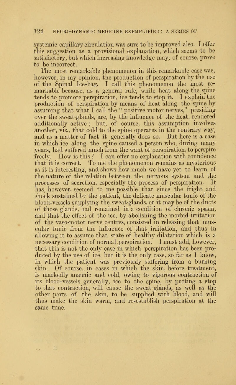 systemic capillary circulation was sure to be improved also. I oiler tins suggestion as a provisional explanation, which seems to be satisfactory, but which increasing knowledge may, of course, prove to be incorrect. The most remarkable phenomenon in this remarkable case was, however, in my opinion, the production of perspiration by the use of the Sj)inal Ice-bag. I call this phenomenon the most re- markable because, as a general rule, while heat along the spine tends to promote perspiration, ice tends to stop it. I explain the production of perspiration by means of heat along the spine by assuming that what I call the  positive motor nerves, presiding over the sweat-glands, are, by the influence of the heat, rendered additionally active ; but, of course, this assumption involves another, viz., that cold to the spine operates in the contrary way, and as a matter of fact it generally does so. But here is a case in which ice along the spine caused a person who, during many years, had suffered much from the want of perspiration, to perspire freely. How is this ? I can offer no explanation with confidence that it is correct. To me the phenomenon remains as mysterious as it is interesting, and shows how much we have yet to learn of the nature of the relation between the nervous system and the processes of secretion, especially the process of perspiration. It has, however, seemed to me possible that since the fright and shock sustained by the patient, the delicate muscular tunic of the blood-vessels supplying the sweat-glands, or it may be of the ducts of those glands, had remained in a condition of chronic spasm, and that the effect of the ice, by abolishing the morbid irritation of the vaso-motor nerve centres, consisted in releasing that mus- cular tunic from the influence of that irritation, and thus in allowing it to assume that state of healthy dilatation which is a necessary condition of normal .perspiration. I must add, however, that this is not the only case in which perspiration has been pro- duced by the use of ice, but it is the only case, so far as I know, in which the patient was previously suffering from a burning skin. Of course, in cases in which the skin, before treatment, is markedly anaemic and cold, owing to vigorous contraction of its blood-vessels generally, ice to the spine, by putting a stop to that contraction, will cause the sweat-glands, as well as the other parts of the skin, to be supplied with blood, and will thus make the skin warm, and re-establish perspiration at the same time.