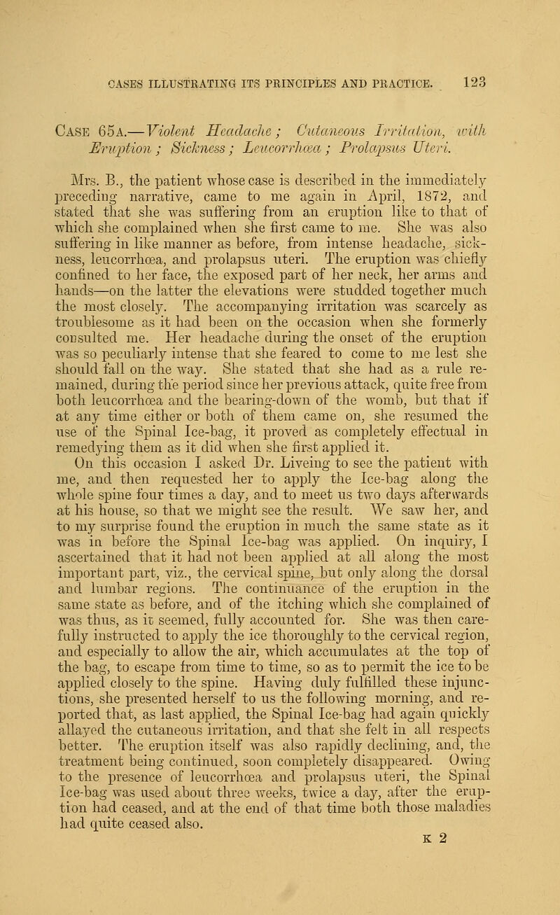 Case 65a.— Violent Headache; Cutaneous Irritation, ivilh Eruption ; Sickness; Lcucorrlicea ; Prolapsus Uteri. Mrs. B., the patient whose case is described in the immediately preceding narrative, came to me again in April, 1872, and stated that she was sufiering from an eruption like to that of which she complained when she first came to me. She was also suffering in like manner as before, from intense headache, sick- ness, leucorrhoea, and prolapsus uteri. The eruption was chiefly confined to her face, the exposed part of her neck, her arms and liands—on the latter the elevations were studded together much the most closely. The accompanying irritation was scarcely as troublesop-ie as it had been on the occasion when she formerly consulted me. Her headache during the onset of the eruption was so peculiarly intense that she feared to come to me lest she should fall on the way. She stated that she had as a rule re- mained, during the period since her previous attack, quite free from both leucorrhoga and the bearing-down of the womb, but that if at any time either or both of them came on, she resumed the use of the Spinal Ice-bag, it proved as completely effectual in remedying them as it did when she first applied it. On this occasion I asked Dr. Liveing to see the patient with me, and then requested her to apply the Ice-bag along the whole spine four times a day, and to meet us two days afterwards at his house, so that we might see the result. We saw her, and to my surprise found the eruption in much the same state as it was in before the Spinal Ice-bag was applied. On inquiry, I ascertained that it had not been applied at all along the most important part, viz., the cervicad spine, but only along the dorsal and lumbar regions. The continuance of the eruption in the same state as before, and of the itching which she complained of was thus, as it seemed, fully accounted for. She was then care- fully instructed to apply the ice thoroughly to the cervical region, and especially to allow the air, which accumulates at the top of the bag, to escape from time to time, so as to permit the ice to be applied closely to the spine. Having duly fulfilled these injunc- tions, she presented herself to us the following morning, and re- ported that, as last applied, the Spinal Ice-bag had again quickly allayed the cutaneous irritation, and that she felt in all respects better. 4^he eruption itself was also rapidly declining, and, the treatment being continued, soon completely disappeared. Owing to the presence of leucorrhoea and prolapsus uteri, the Spinal Ice-bag was used about three Aveeks, twice a day, after the erup- tion had ceased, and at the end of that time both those maladies had quite ceased also. K 2