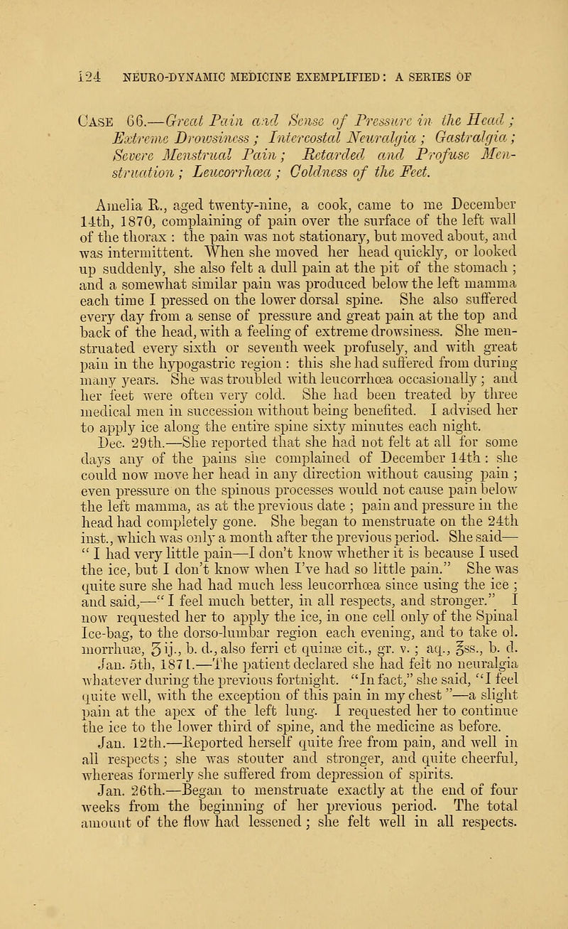 Case 66.—Great Pain a.-ul Sense of Pressure in the Head ; Extreme Droiosincss ; Intercostal Neuralgia; GastraJgia; Severe Menstrual Pain; Retarded and Profuse Men- struation ; Leueorrhma ; Coldness of the Feet. Amelia R., aged twenty-nine, a cook, came to me December 14tli, 1870, complaining of pain over the surface of the left wall of the thorax : the pain was not stationary, but moved about, and was intermittent. When she moved her head quickly, or looked up suddenly, she also felt a dull pain at the pit of the stomach ; and a somewhat similar pain Avas produced below the left mamma each time I pressed on the lower dorsal spine. She also suffered every day from a sense of pressure and great pain at the top and back of the head, with a feeling of extreme drowsiness. She men- struated every sixth or seventh week profusely, and with great pain in the hypogastric region : this she had suffered from during many 3^ears. She was troubled with leucorrhoea occasionally ; and her feet were often very cold. She had been treated by three medical men in succession without being benefited. I advised her to apply ice along the entire spine sixty minutes each night. Dec. 29th.—She reported that she had not felt at all for some days any of the pains she complained of December 14th: she could now move her head in any direction without causing pain ; even pressure on the spinous processes would not cause pain below the left mamma, as at the previous date ; pain and pressure in the head had completely gone. She began to menstruate on the 24th inst., which was onlj' a mouth after the previous period. She said—  I had very little pain—I don't know whether it is because I used the ice, but I don't know when I've had so little pain. She was quite sure she had had much less leucorrhoea since using the ice ; and said,—■ I feel much better, in all respects, and stronger. I now requested her to apply the ice, in one cell only of the Spinal Ice-bag, to the dorso-lumbar region each evening, and to take ol. morrhua?., 5^-) b. d., also ferri et quiniB cit., gr. v. ; aq., §ss., b. d. Jan. utb, 1871.—The patient declared she had felt no neuralgia wbatever during the previous fortnight. In fact, she said, I feel quite well, with the exception of this pain in my chest —a slight pain at the apex of the left lung. I requested her to continue the ice to the lower third of spine, and the medicine as before. Jan. 12th.—lieported herself quite free from pain, and well in all respects ; she was stouter and stronger, and quite cheerful, whereas formerly she suffered from depression of spirits. Jan. 26th.—Began to menstruate exactly at the end of four Aveeks from the beginning of her previous period. The total amouut of the flow had lessened ; she felt well in all respects.