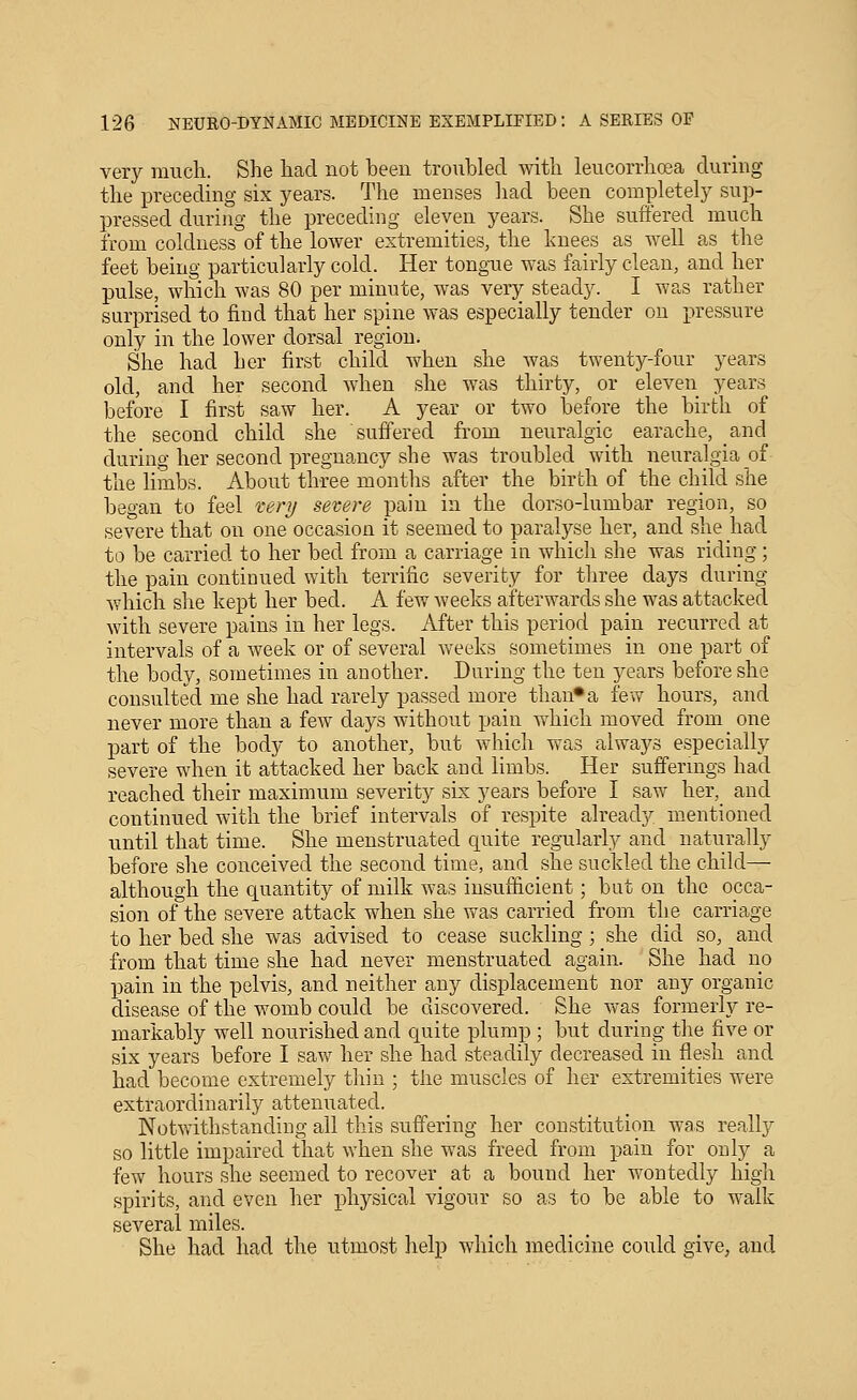 very much. She had not beeu troubled with leucorrhoea during the preceding six years. The menses liad been completely sup- pressed during the preceding eleven years. She suffered much from coldness of the lower extremities, the laiees as well as the feet being particularly cold. Her tongue was fairly clean, and her pulse, which was 80 per minute, was very steady. I was rather surprised to find that her spine was especially tender on pressure only in the lower dorsal region. She had her first child when she was twenty-four years old, and her second when she was thirty, or eleven years before I first saw her. A year or two before the birth of the second child she suffered from neuralgic earache, and during her second pregnancy she was troubled with neuralgia of the limbs. About three months after the birth of the child she began to feel very severe pain in the dorso-lumbar region, so severe that on one occasion it seemed to paralj'-se her, and she had to be carried to her bed from a carriage in which she was riding; the pain continued with terrific severity for three days during which she kept her bed. A few weeks afterwards she was attacked with severe pains in her legs. After this period pain recurred at intervals of a week or of several weeks sometimes in one part of the body, sometimes in another. During the ten years before she consulted me she had rarely passed more than* a few hours, and never more than a few days without pain which moved from one part of the body to another, but which was always especially severe when it attacked her back and limbs. Her suffermgs had reached their maximum severity six years before I saw her, and continued with the brief intervals of respite already mentioned until that time. She menstruated ciuite regularly and naturally before she conceived the second time, and she suckled the child— although the quantity of milk was iusuflicient; but on the occa- sion of the severe attack when she was carried from the carriage to her bed she was advised to cease suckling ; she did so, and from that time she had never menstruated again. She had no pain in the pelvis, and neither any displacement nor any organic disease of the womb could be discovered. She was formerly re- markably well nourished and quite plump ; but during the five or six years before I saw her she had steadily decreased in flesh and had become extremely thin ; the muscles of her extremities were extraordinarily attenuated. Notwithstanding all this suffering her constitution was really so little impaired that when she was freed from pain for only a few hours she seemed to recover at a bound her wontedly high spirits, and even her physical vigour so as to be able to walk several miles. She had had the utmost help which medicine could give, and