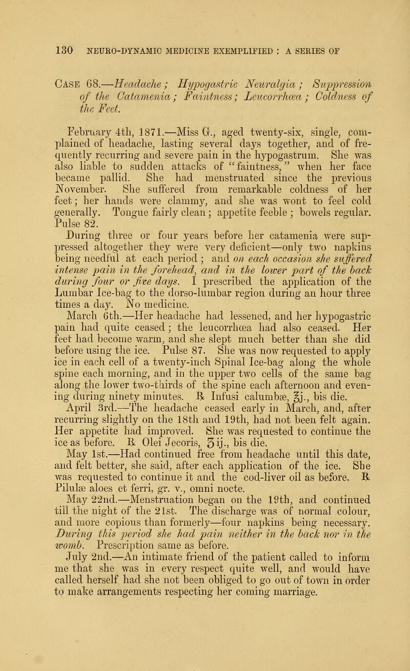 Case 68,—Ueaclaclie ; Hyioogadric Neuralgia ; Su'iypression of the Catamenia; Faintness; Leucorrhoea ; Coldness of the Feet. February 4tli, 1871.—Miss G., aged twenty-six, single, com- plained of headache, lasting several days together, and of fre- quently recurring and severe pain in the hypogastrum. She was also liable to sudden attacks of  faintness, when her face became pallid. She had menstruated since the previous November. She suffered from remarkable coldness of her feet; her hands were clammy, and she was wont to feel cold generally. Tongue fairly clean; appetite feeble ; bowels regular. Pulse 82. During three or four years before her catamenia were sup- pressed altogether they were very deficient—only two napkins being needful at each period ; and on each occasion she suffered intense pain in the forehead, and in the lower 2J<^^^t of the back during four or five days. I prescribed the application of the Lumbar Ice-bag to the dorso-lumbar region during an hour three times a day. No medicine. March 6th.—Her headache had lessened, and her hypogastric pain had quite ceased ; the leucorrhoea had also ceased. Her feet had become warm, and she slept much better than she did before using the ice. Pulse 87. She was now requested to apply ice in each cell of a twenty-inch Spinal Ice-bag along the whole spine each morning, and in the upper two cells of the same bag along the lower two-thirds of the spine each afternoon and even- ing during ninety minutes. R Infusi calumbee, §j., bis die. April 3rd.—The headache ceased early in March, and, after recurring slightly on the 18tli and 19th, had not been felt again. Her appetite had improved. She was requested to continue the ice as before. R Olei Jecoris, 5ij-) ^is die. May 1st.—Had continued free from headache until this date, and felt better, she said, after each application of the ice. She was requested to continue it and the cod-liver oil as before, R Pilulse aloes et ferri, gr. v., omni nocte. May 22nd.—Menstruation began on the 19th, and continued till the night of the 21st. The discharge was of normal colour, and more copious than formerly—four napkins being necessary. During this period she had pain neither in the back nor in the womb. Prescription same as before. July 2nd.—An intimate friend of the patient called to inform me that she was in every respect quite well, and would have called herself had she not been obliged to go out of to-wn in order to make arrangements respecting her coming marriage.