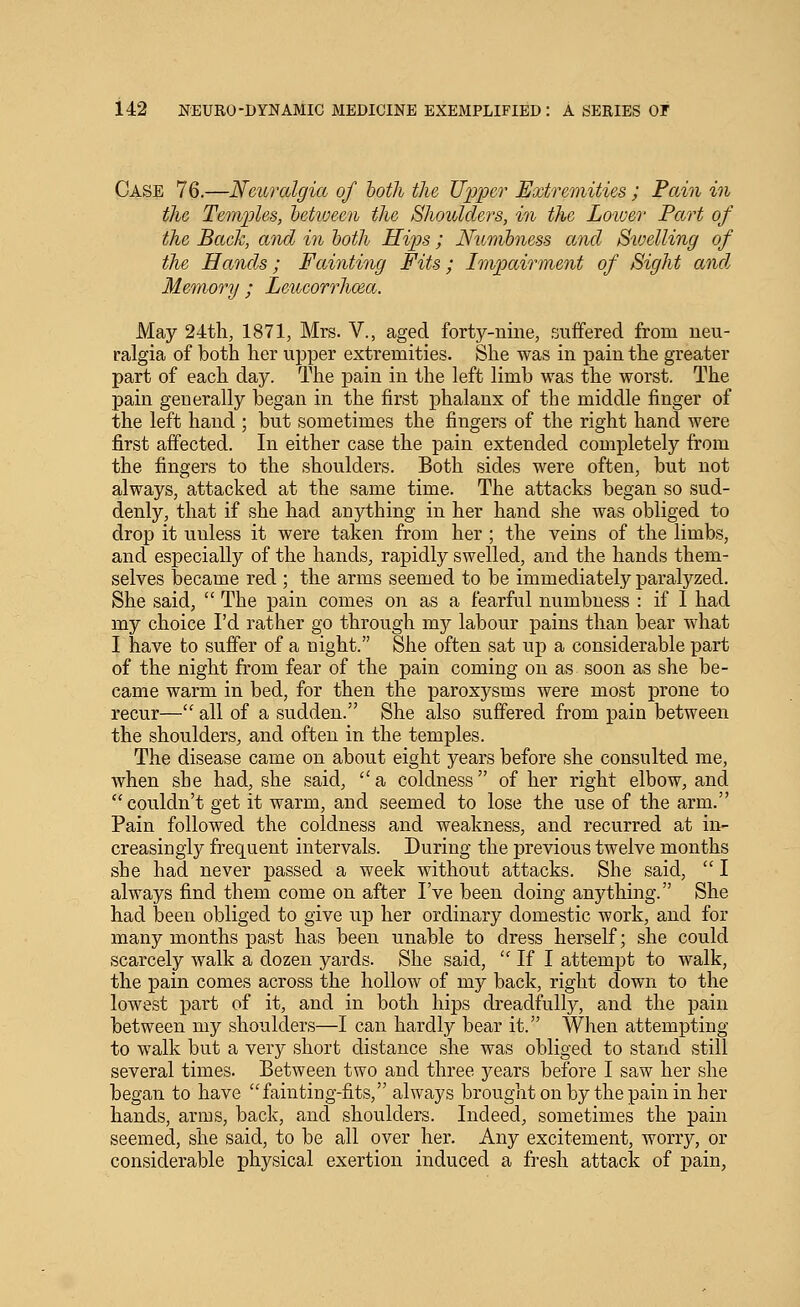 Case 76.—Neuralgia of both the Upper Extremities ; Pain in the Temples, hetioeen the Shoulders, in the Loiver Part of the Back, and in both Hips ; JVicmhness and Sioelling of the Hands; Fainting Fits; Impairment of Sight and. Memory ; Leucorrhma. May 24th, 1871, Mrs. V., aged forty-nine, suffered from neu- ralgia of both her ujjper extremities. She was in pain the greater part of each day. The pain in the left limb was the worst. The pain generally began in the first phalanx of the middle finger of the left hand ; but sometimes the fingers of the right hand were first affected. In either case the pain extended completely from the fingers to the shoulders. Both sides were often, but not always, attacked at the same time. The attacks began so sud- denly, that if she had anything in her hand she was obliged to drop it unless it were taken from her ; the veins of the limbs, and especially of the hands, rapidly swelled, and the hands them- selves became red ; the arms seemed to be immediately paralyzed. She said,  The pain comes on as a fearful numbness : if I had my choice I'd rather go through my labour pains than bear what I have to suffer of a night. She often sat up a considerable part of the night from fear of the pain coming on as soon as she be- came warm in bed, for then the paroxysms were most prone to recur— all of a sudden. She also suffered from pain between the shoulders, and often in the temples. The disease came on about eight years before she consulted me, when she had, she said, a coldness of her right elbow, and couldn't get it warm, and seemed to lose the use of the arm. Pain followed the coldness and weakness, and recurred at in- creasingly frequent intervals. During the previous twelve months she had never passed a week without attacks. She said,  I always find them come on after I've been doing anything. She had been obliged to give up her ordinary domestic work, and for many months past has been unable to dress herself; she could scarcely walk a dozen yards. She said,  If I attempt to walk, the pain comes across the hollow of my back, right down to the lowest part of it, and in both hips dreadfully, and the pain between my shoulders—I can hardly bear it. When attempting to walk but a very short distance she was obliged to stand still several times. Between two and three years before I saw her she began to have fainting-fits, always brought on by the pain in her hands, arms, back, and shoulders. Indeed, sometimes the pain seemed, she said, to be all over her. Any excitement, worry, or considerable physical exertion induced a fresh attack of pain,