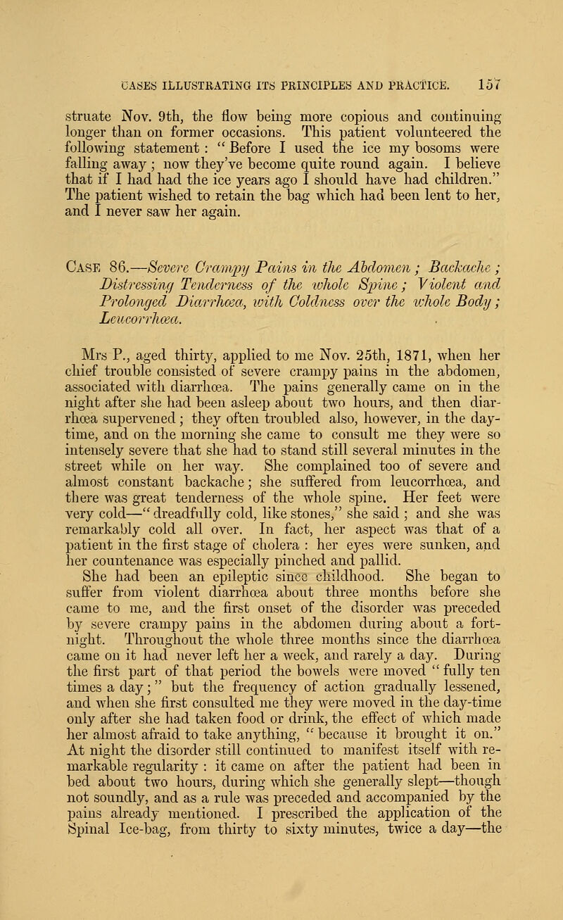 struate Nov. 9th, the flow being more copious and continuing longer than on former occasions. This patient vokmteered the following statement :  Before I used the ice my bosoms were falling away ; now they've become quite round again. I believe that if I had had the ice years ago I should have had children. The patient wished to retain the bag which had been lent to her, and I never saw her as-ain. Case 86.—Severe Crampij Pains in the Abdomen ; Backache ; Distressing Tenderness of the lohole S]jine; Violent and Prolonged Diarrhcea, with Coldness over the ivhole Body; Leucorrhma. Mrs P., aged thirty, applied to me Nov. 25th, 1871, when her chief trouble consisted of severe cramj)y pains in the abdomen, associated with diarrhoea. The pains generally came on in the night after she had been asleep about two hours, and then diar- rhoea supervened; they often troubled also, however, in the day- time, and on the morning she came to consult me they were so intensely severe that she had to stand still several minutes in the street while on her way. She complained too of severe and almost constant backache; she suffered from leucorrhoea, and there was great tenderness of the whole spine. Her feet were very cold—dreadfully cold, like stones, she said ; and she was remarkably cold all over. In fact, her aspect was that of a patient in the first stage of cholera : her eyes were sunken, and her countenance was especially pinched and pallid. She had been an epileptic since childhood. She began to suffer from violent diarrhoea about three months before she came to me, and the first onset of the disorder was preceded by severe crampy pains in the abdomen during about a fort- night. Throughout the whole three months since the diarrhoea came on it had never left her a week, and rarely a day. During the first part of that period the bowels were moved  fully ten times a day; but the frequency of action gradually lessened, and when she first consulted me they were moved in the day-time only after she had taken food or drink, the effect of which made her almost afraid to take anything, ' because it brought it on. At night the disorder still continued to manifest itself with re- markable regularity : it came on after the patient had been in bed about two hours, during which she generally slept—though not soundly, and as a rule was preceded and accompanied by the pains already mentioned. I prescribed the application of the Spinal Ice-bag, from thirty to sixty minutes, twice a day—the