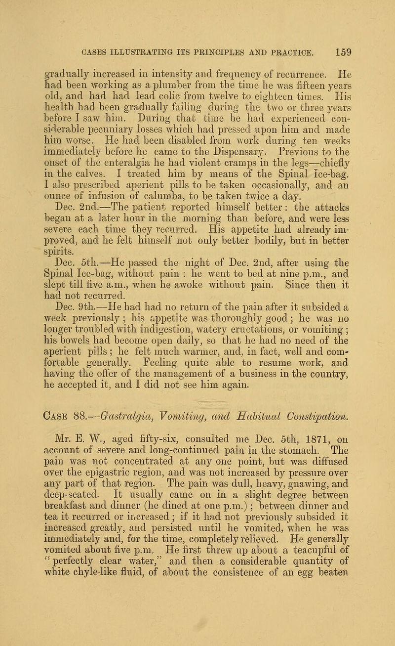 gradually increased iu intensity and frequency of recurrence. He Had been working as a plumber from the time he was fifteen years old, and had had lead colic from twelve to eighteen times. His health had been gradually ftiiling during the two or three years before I saw him. During that time he had experienced con- siderable pecuniary losses which had pressed upon him and made him worse. He had been disabled from work during ten weeks immediately before he came to the Dispensary. Previous to the onset of the enteralgia he had violent cramps in the legs—chiefly in the calves. I treated him by means of the Spinal Ice-bag. I also prescribed aperient pills to be taken occasionally, and an ounce of infusion of calumba, to be taken twice a day. Dec. 2nd.—The patient reported himself better : the attacks began at a later hour in the morning than before, and were less severe each time they recurred. His appetite had already im- proved, and he felt himself not only better bodily, but in better spirits. Dec. 5th.—He passed the night of Dec. 2nd, after using the Spinal Ice-bag, without pain : he went to bed at nine p.m., and slept till five a.m., when he awoke without pain. Since then it had not recurred. Dec. 9th.—He had had no return of the pain after it subsided a week previously ; his ^jpetite was thoroughly good; he was no longer troubled with indigestion, watery eructations, or vomiting ; his bowels had become open daily, so that he had no need of the aperient pills ; he felt much warmer, and, in fact, well and com- fortable generally. Feeling quite able to resume work, and having the offer of the management of a business in the country, he accepted it, and I did not see him again. Case 88.—Oastralgia, Vomiting, and Hahitual Constipation. Mr. E. W., aged fifty-six, consulted me Dec. 5th, 1871, on account of severe and long-continued pain in the stomach. The pain was not concentrated at any one point, but was diffused over the epigastric region, and was not increased by pressure over any part of that region. The pain was dull, heavy, gnawing, and deep-seated. It usually came on in a slight degree between breakfast and dinner (he dined at one p.m.); between dinner and tea it recurred or increased ; if it had not previously subsided it increased greatly, and persisted until he vomited, when he was immediately and, for the time, completely relieved. He generally vomited about five p.m. He first threw up about a teacupful of  perfectly clear water, and then a considerable quantity of white chyle-like fluid, of about the consistence of an egg beaten